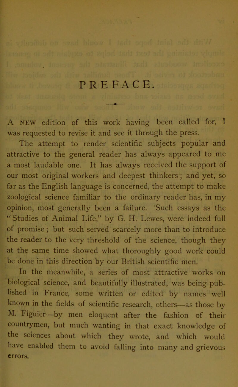 PREFACE. A NEW édition of this vvork having been called for, I was requested to revise it and see it through the press. The attempt to render scientific subjects popular and attractive to the general reader lias ahvays appeared to me a most laudable one. It lias ahvays received the support of our most original workers and deepest thinkers ; and yet, so far as the English language is concerned, the attempt to makc zoological science familiar to the ordinary reader lias, in my opinion, most generally been a failure. Such essays as the “ Studies of Animal Life,” by G. H. Lewes, were indeed full of promise ; but such served scarcely more than to introduce the reader to the very threshold of the science, though they at the same time shovved what thoroughly good work could bc done in this direction by our British scientific men. In the meanwhile, a sériés of most attractive works on biological science, and beautifully illustrated, was being pub- lishcd in France, sonie written or edited by naines well known in the fields of scientific research, others—as tliose by M. Figuier—by men éloquent after the fashion of their countrymen, but much wanting in that exact knowledge of the sciences about which they wrote, and which would hâve enabled them to avoid falling into many and grievous errors.