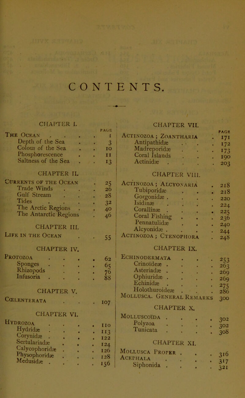 CHAPTER I. CHAPTER VII. The Océan PAGE I Depth 0f the Sea 3 Colom of the Sea 10 Phosphorescence 11 Saltness of the Sea 13 CHAPTER II. C’URRENTS OF THE OCEAN 2S Trade Winds 26 Gulf Stream 28 Tides 32 The Arctic Régions 40 The Antarctic Régions 46 CHAPTER III. Life in the Océan • 55 CHAPTER IV. PROTOZOA 62 Sponges . . , 65 Rhizopods . . m 76 Infusoria - 88 CHAPTER V. Ccf.lenterata • 107 CHAPTER VI. Hydrozoa Hydridæ Corynidæ . Sertulariadæ Calycophoridæ . Physophoridæ Medusidæ . , • IIO 113 122 I24 I2b 128 I56 PAGE ACTINOZOA ; ZOANTHARIA . 171 Antipathidæ . . . .172 Madreporidæ . . .173 Coral Jslands . . .190 Actinidæ . . . . 2ot CHAPTER VIII. Actinozoa; Alcyonaria . 218 Tubiporidæ . . .218 Gorgonidæ . . . .220 Isidinæ .... 224 Corallinæ .... 225 Coral Fishing . . . 236 Pennatulidæ . . , 240 Alcyonidæ . . . .244 Actinozoa ; Ctenoimiora CHAPTER IX. Echinodermata Crinoïdeæ . Asteriadæ . Ophiuridæ . Echinidæ . . . . Holothuroideæ . Mollusca. General Remarks 253 263 269 269 275 286 300 CHAPTER X. Molluscoïda . Polyzoa Tunicata 302 302 308 CHAPTER XI. Mollusca Proper . ACEriIALA Siphonida . 316 317 32i