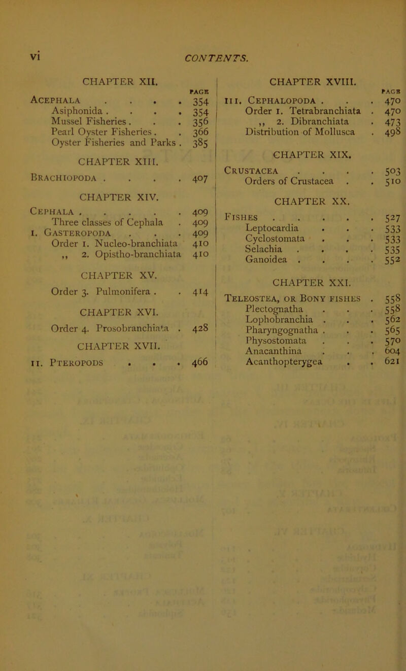 CHAPTER XII. Acephala . Asiphonida. . . . Mussel Fisheries. Pearl Oyster Fisheries. Oyster Fisheries and Parles . CHAPTER XIII. Brachiopoda . CHAPTER XIV. Cephala . ... . Three classes of Cephala i. Gasteropoda Order i. Nucleo-branchiata ,, 2. Opistho-branchiata CHAPTER XV. Order 3. Pulmonifera . CHAPTER XVI. Order 4. Prosobranchiata . CHAPTER XVII. II. Pteropods CHAPTER XVIII. III. Cephalopoda . Order 1. Tetrabranchiata . ,, 2. Dibranchiata Distribution of Mollusca CHAPTER XIX. Crustacea . . . . Orders of Crustacea CHAPTER XX. Fishes Leptocardia Cyclostomata Selachia . . . . Ganoidea . CHAPTER XXI. Teleosïea, or Bony fishes . Plectognatha Lophobranchia . Pharyngognatha . Physostomata Anacanthma Acanthopterygea PAGE 354 354 356 366 385 407 409 409 409 410 410 414 428 466
