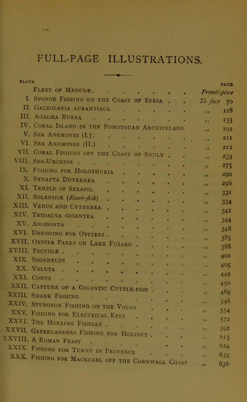 FULL-PAGE ILLUSTRATIONS. PLATE Fleet of Medusæ . I. SPONGE FlSHING OM THE COAST OF SVRIA II. GALEOLARIA AURANTrACA III. Agalma Ruera IV. Coral Island in tuf. Pomotouan Arciiipelaco V. SEA ANEMONES (I.) . VI. Sea ANEMONES (II.) VII. Coral Fishing off the Coast of Sicily VIII. Sea-Urchins .... IX. Fishing for Holothuria X. Synapta Duvernea XI. Temple of Serapis. XII. Solenidæ (Razor-fish) . XIII. Venus and Cytherea . XIV. Tridacna gigantea XV. Anodonta XVI. Dredging for Oysters . XVII. Oyster Parks on Lake Fusaro XVIII. Pectidæ XIX. Spondylus XX. VOLUTA . • • • • XXI. Conus .... XXII. Capture of a Gigantic Cuttle-fish XXIII. Siiark Fishing XXIV. Sturgeon Fishing on the Volga XXV. Fishing for Electrical Ef.ls XXVI. The Herring Fisiiery XXVH. Greenlanders Fishing for Holibut XXVIII. A Roman Feast XXIX. Fishing for Tunny in Provence xxx. Fishing for Mackerel off the Cornwall Coast PAGB Frontispiece To face 70 >> 128 » 135 >. 192 „ 211 „ 212 239 .. 275 » 290 „ 296 » 331 U 334 .. 34i .. 344 .. 348 M 385 .. 388 >. 4°l ,, 405 449 450 » 489 .. 546 • > 554 .. 572 .. 592 613 ,, 624 633 » 636