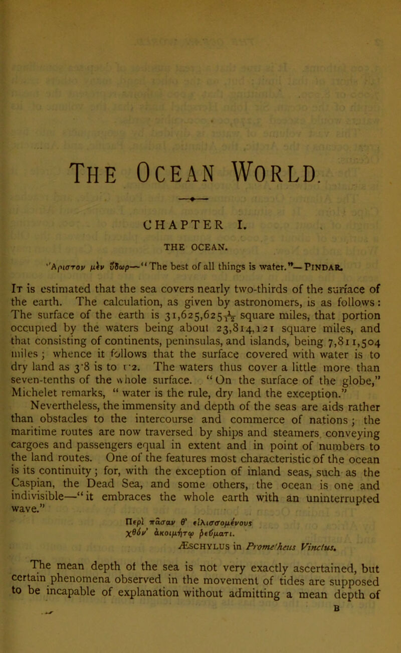 The Océan World. —♦ CHAPTER I. THE OCEAN. ’'Apiarov fiiv uSvp—“The best of ail things is water.”—Pindar. It is estimated that the sea covers nearly two-thirds of the surface of the earth. The calculation, as given by astronomers, is as follows : The surface of the earth is 31,625,625-^ square miles, that portion occupied by the waters being about 23,814,121 square miles, and that consisting of continents, peninsulas, and islands, being 7,811,504 miles ; whence it follows that the surface covered with water is to dry land as 3’8 is to 12. The waters thus cover a little more than seven-tenths of the whole surface. “On the surface of the globe,” Michelet remarks, “ water is the rule, dry land the exception.” Nevertheless, the immensity and depth of the seas are aids rather than obstacles to the intercourse and commerce of nations ; the maritime routes are now traversed by ships and steamers, conveying cargoes and passengers equal in extent and in point of numbers to the land routes. One of the features most characteristic of the océan is its continuity ; for, with the exception of inland seas, such as the Caspian, the Dead Sea, and some others, the océan is one and indivisible—“it embraces the whole earth with an uninterrupted wave.” Ilepl trâaav B’ tl\«r<rofiévovs XBév’ aKOifiriTcii fiffjfjLari. Æschylus in Prome'hcus Vinctus. The mean depth of the sea is not very exactly ascertained, but certain phenomena observed in the movement of tides are supposed to be incapable of explanation without admitting a mean depth of