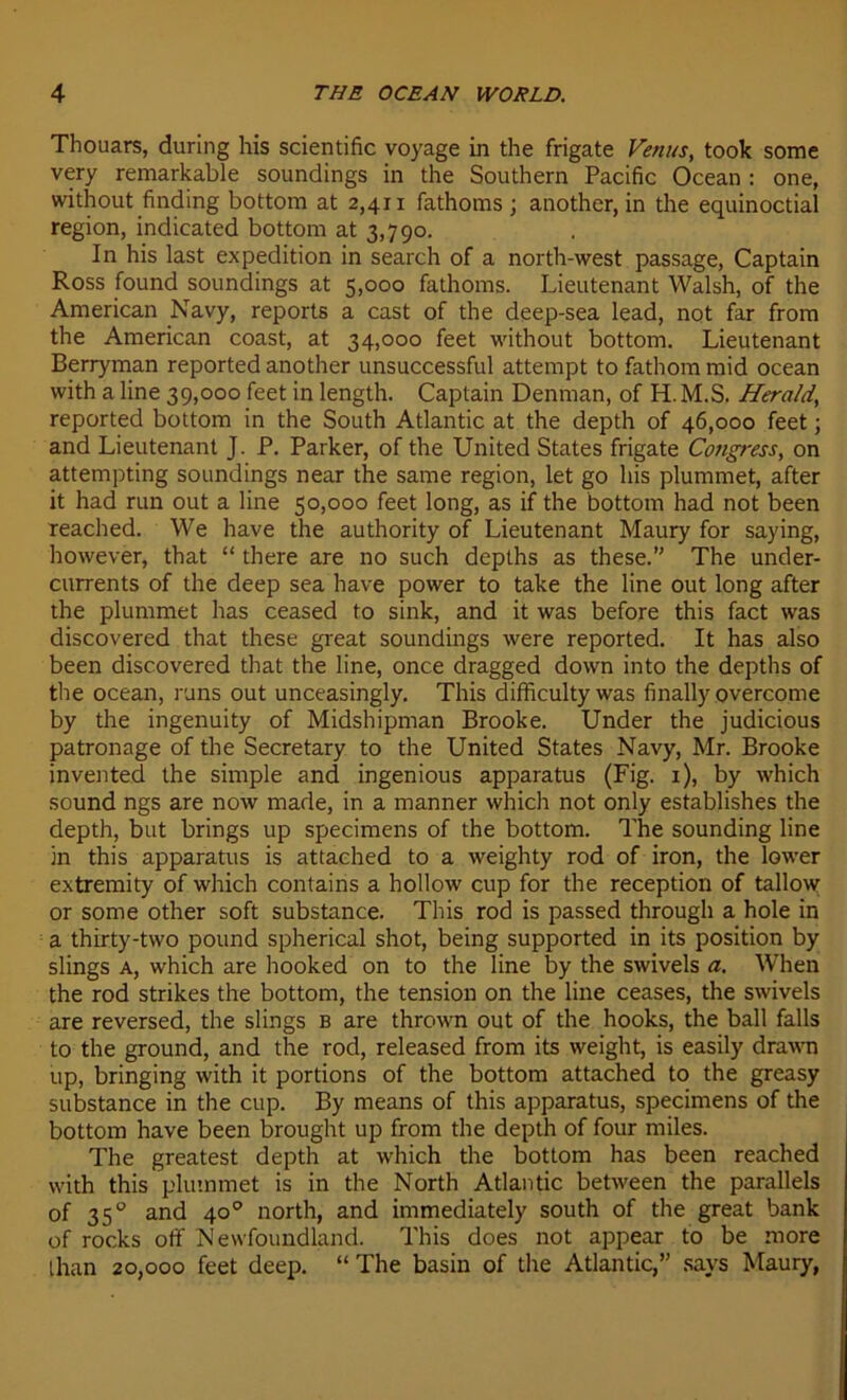 Thouars, during his scientific voyage in the frigate Venus, took some very remarkable soundings in the Southern Pacific Océan : one, without finding bottom at 2,411 fathoms ; another, in the equinoctial région, indicated bottom at 3,790. In his last expédition in search of a north-west passage, Captain Ross found soundings at 5,000 fathoms. Lieutenant Walsh, of the American Navy, reports a cast of the deep-sea lead, not far from the American coast, at 34,000 feet without bottom. Lieutenant Berryman reported another unsuccessful attempt to fathom mid océan with a line 39,000 feet in length. Captain Denman, of H. M.S. Herald, reported bottom in the South Atlantic at the depth of 46,000 feet ; and Lieutenant J. P. Parker, of the United States frigate Congress, on attempting soundings near the same région, let go his plummet, after it had run out a line 50,000 feet long, as if the bottom had not been reached. We hâve the authority of Lieutenant Maury for saying, however, that “ there are no such dcpths as these.” The under- currents of the deep sea hâve power to take the line out long after the plummet has ceased to sink, and it was before this fact was discovered that these great soundings were reported. It has also been discovered that the line, once dragged down into the depths of the océan, runs out unceasingly. This difficulty was finally overcome by the ingenuity of Midshipman Brooke. Under the judicious patronage of the Secretary to the United States Navy, Mr. Brooke invented the simple and ingenious apparatus (Fig. 1), by which sound ngs are now made, in a manner which not only establishes the depth, but brings up specimens of the bottom. The sounding line in this apparatus is attached to a weighty rod of iron, the Tower extremity of which contains a hollow cup for the réception of tallow or some other soft substance. This rod is passed through a hole in a thirty-two pound spherical shot, being supported in its position by slings a, which are hooked on to the line by the swivels a. When the rod strikes the bottom, the tension on the line ceases, the swivels are reversed, the slings b are thrown out of the hooks, the bail falls to the ground, and the rod, released from its weight, is easily drawn up, bringing with it portions of the bottom attached to the greasy substance in the cup. By means of this apparatus, specimens of the bottom hâve been brought up from the depth of four miles. The greatest depth at which the bottom has been reached with this plummet is in the North Atlantic between the parallels of 35° and 40° north, and immediately south of the great bank of rocks off Newfoundland. This does not appear to be more than 20,000 feet deep. “ The basin of the Atlantic,” says Maury,