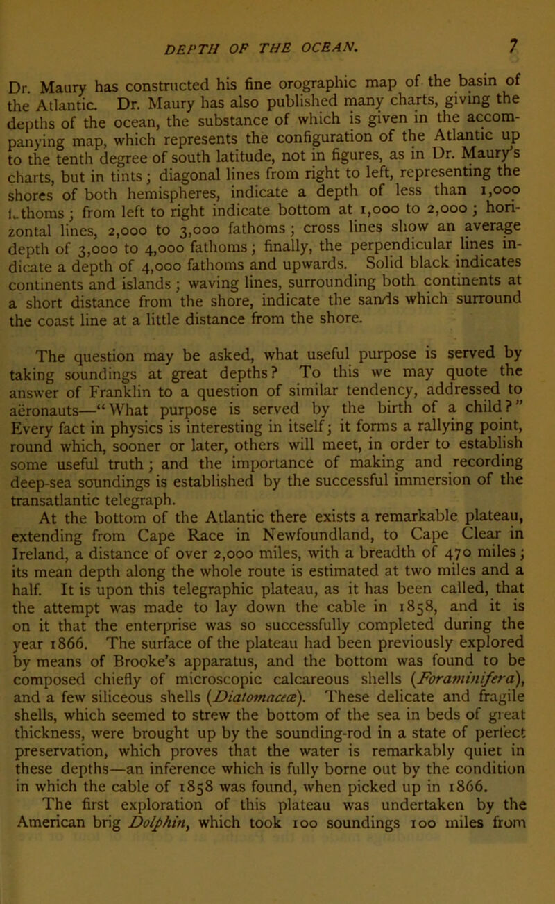 Dr Maury has constructed his fine orographie map of the basin of the Atlantic. Dr. Maury has also published many charts, giving the depths of the océan, the substance of vvhich is given in the accom- panying map, which represents the configuration of the Atlantic up to the tenth degree of south latitude, not in figures, as in Dr. Maury’s charts, but in tints ; diagonal lines from right to left, representing the shores of both hemispheres, indicate a depth of less than 1,000 Lthoms ; from left to right indicate bottom at 1,000 to 2,000 ; hori- zontal lines, 2,000 to 3,000 fathoms j cross lines show an average depth of 3,000 to 4,000 fathoms ; finally, the perpendicular lines in- dicate a depth of 4,000 fathoms and upwards. Solid black indicates continents and islands ; waving lines, surrounding both continents at a short distance from the shore, indicate the sarvis which surround the coast line at a little distance from the shore. The question may be asked, what useful purpose is served by taking soundings at great depths? To this we may quote the answer of Franklin to a question of similar tendency, addressed to aëronauts—“ What purpose is served by the birth of a child ? ” Every fact in physics is interesting in itself ; it forms a rallying point, round which, sooner or later, others will meet, in order to establish some useful truth ; and the importance of making and recording deep-sea soundings is established by the successful immersion of the transatlantic telegraph. At the bottom of the Atlantic there exists a remarkable plateau, extending from Cape Race in Newfoundland, to Cape Clear in Ireland, a distance of over 2,000 miles, with a breadth of 470 miles ; its mean depth along the whole route is estimated at two miles and a half. It is upon this télégraphie plateau, as it has been called, that the attempt was made to lay down the cable in 1858, and it is on it that the enterprise was so successfully completed during the year 1866. The surface of the plateau had been previously explored by means of Brooke’s apparatus, and the bottom was found to be composed chiefly of microscopie calcareous shells (Foraminifera), and a few siliceous shells (Diatomnceæ). These délicate and fragile shells, which seemed to strew the bottom of the sea in beds of great thickness, were brought up by the sounding-rod in a State of perl'ect préservation, which proves that the water is remarkably quiet in these depths—an inference which is fully borne out by the condition in which the cable of 1858 was found, when picked up in 1866. The first exploration of this plateau was undertaken by the American brig Dolphin, which took 100 soundings 100 miles from