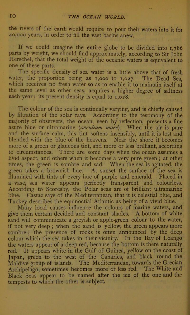 the rivers of the eanh vvould require to pour their waters into it fox 40,000 years, in order to fill the vast basins anew. If we could imagine the entire globe to be divided into 1,786 parts by weight, we should find approximately, according to Sir John Herschel, that the total weight of the oceanic waters is équivalent to one of these parts. The spécifie density of sea water is a little above that of fresh water, the proportion being as 1,000 to 1,027. The Dead Sea, which receives no fresh water so as to enable it to maintain itself al the same level as other seas, acquires a higher degree of saltness each year : its présent density is equal to 1,028. The colour of the sea is continually varying, and is chiefly caused by filtration of the solar rays. According to the testimony of the majority of observers, the océan, seen by reflection, présents a fine azuré blue or ultramarine (cœriileuni mare). When the air is pure and the surface calni, this tint softens insensibly, until it is lost and blended with the blue of the heavens. Near the shore it becomes more of a green or glaucous tint, and more or less brilliant, according to circumstances. There are some days when the océan assumes a livid aspect, and others when it becomes a very pure green ; at other times, the green is sombre and sad. When the sea is agitated, the green takes a brownish hue. At sunset the surface of the sea is illumined with tints of every hue of purple and emerald. Placed in a vase, sea water appears perfectly transparent and colourless. According to Scoresby, the Polar seas are of brilliant ultramarine blue. Castaz says of the Mediterranean, that it is celestial blue, and Tuckey describes the equinoctial Atlantic as being of a vivid blue. Many local causes influence the colours of marine waters, and give them certain decided and constant shades. A bottom of white sand will communicate a greyish or apple-green colour to the water, if not very deep ; when the sand is yellow, the green appears more sombre ; the presence of rocks is often announced by the deep colour which the sea takes in their vicinity. In the Bay of Loango the waters appear of a deep red, because the bottom is there naturally red. It appears white in the Gulf of Guinea, yellow on the coast of Japan, green to the west of the Canaries, and black round the Maldive group of islands. The Mediterranean, towards the Grecian Archipelago, sometimes becomes more or less red. The White and Black Seas appear to be named after the ice of the one and the tempests to which the other is subject.