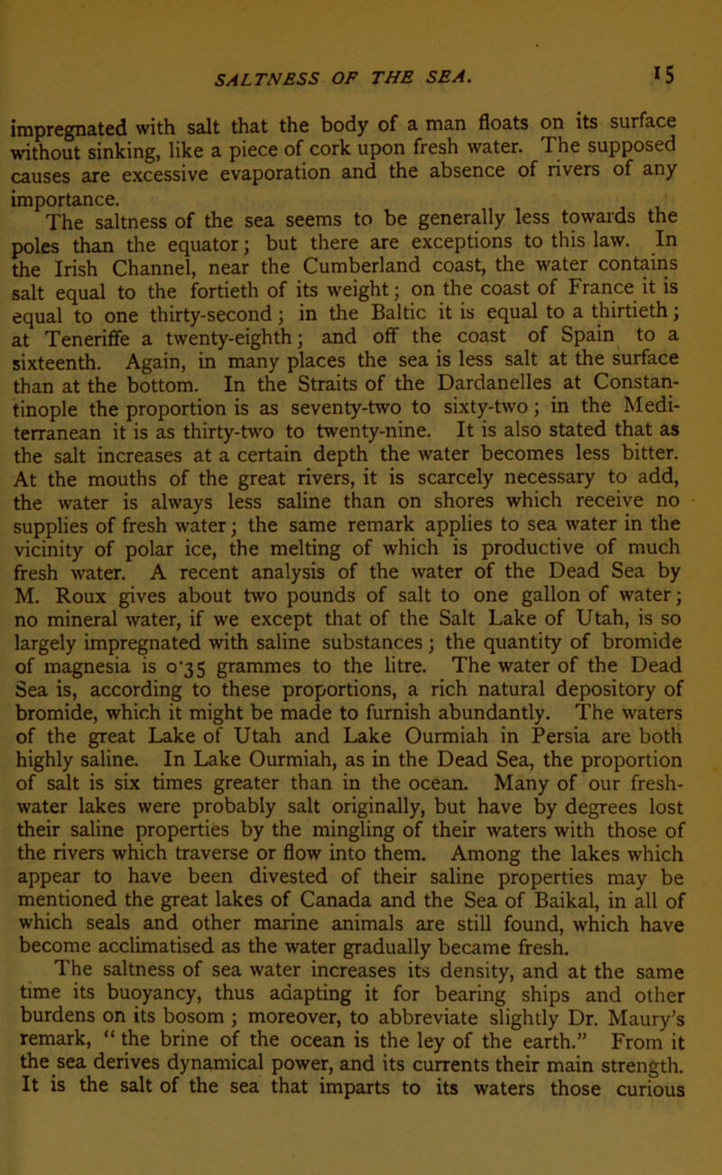 impregnated with sait that the body of a man floats on its surface without sinking, like a piece of cork upon fresh water. The supposed causes are excessive évaporation and the absence of rivers of any importance. The saltness of the sea seems to be generally less towards the pôles than the equator ; but there are exceptions to this law. In the Irish Channel, near the Cumberland coast, the water contains sait equal to the fortieth of its weight ; on the coast of France it is equal to one thirty-second ; in the Baltic it is equal to a thirtieth ; at Teneriffe a twenty-eighth ; and off the coast of Spain to a sixteenth. Again, in many places the sea is less sait at the surface than at the bottom. In the Straits of the Dardanelles at Constan- tinople the proportion is as seventy-two to sixty-two ; in the Medi- terranean it is as thirty-two to twenty-nine. It is also stated that as the sait increases at a certain depth the water becomes less bitter. At the mouths of the great rivers, it is scarcely necessary to add, the water is always less saline than on shores which receive no supplies of fresh water ; the same remark applies to sea water in the vicinity of polar ice, the melting of which is productive of much fresh water. A recent analysis of the water of the Dead Sea by M. Roux gives about two pounds of sait to one gallon of water j no minerai water, if we except that of the Sait Lake of Utah, is so largely impregnated with saline substances ; the quantity of bromide of magnesia is 0^35 grammes to the litre. The water of the Dead Sea is, according to these proportions, a rich natural depository of bromide, which it might be made to furnish abundantly. The waters of the great Lake of Utah and Lake Ourmiah in Persia are both highly saline. In Lake Ourmiah, as in the Dead Sea, the proportion of sait is six rimes greater than in the océan. Many of our fresh- water lakes were probably sait originally, but hâve by degrees lost their saline properties by the mingling of their waters with those of the rivers which traverse or flow into them. Among the lakes which appear to hâve been divested of their saline properties may be mentioned the great lakes of Canada and the Sea of Baikal, in ail of which seals and other marine animais are still found, which hâve become acclimatised as the water gradually became fresh. The saltness of sea water increases its density, and at the same rime its buoyancy, thus adapting it for bearing ships and other burdens on its bosom j moreover, to abbreviate slightly Dr. Maury’s remark, “ the brine of the océan is the ley of the earth.” From it the sea dérivés dynamical power, and its currents their main strength. It is the sait of the sea that imparts to its waters those curious