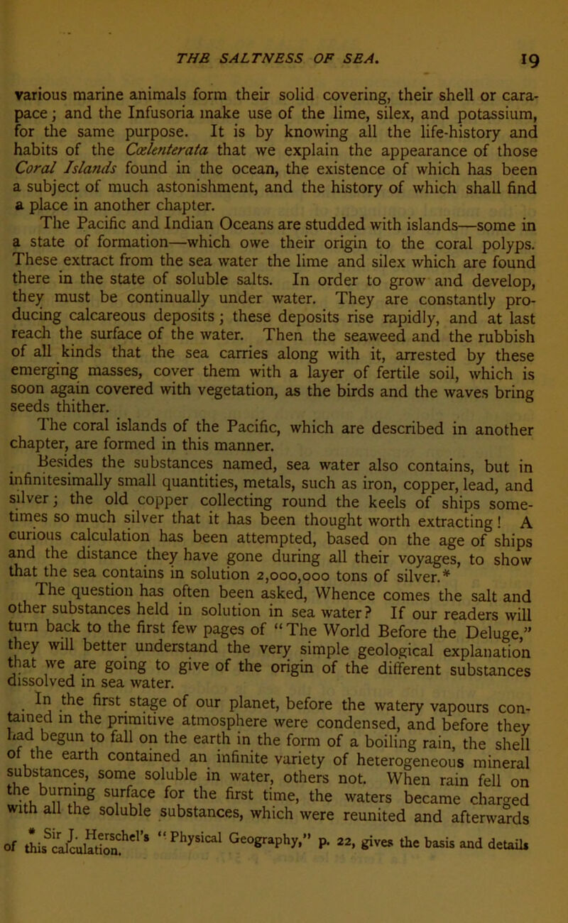 various marine animais form their solid covering, their shell or cara- pace ; and the Infusoria make use of the lime, silex, and potassium, for the same purpose. It is by knowing ail the life-history and habits of the Cælenterata that we explain the appearance of those Coral Islands found in the océan, the existence of which has been a subject of much astonishment, and the history of which shall find a place in another chapter. The Pacific and Indian Océans are studded with islands—some in a State of formation—which owe their origin to the coral polyps. These extract from the sea water the lime and silex which are found there in the State of soluble salts. In order to grow and develop, they must be continually under water. They are constantly pro- ducing calcareous deposits ; these deposits rise rapidly, and at last reach the surface of the water. Then the seaweed and the rubbish of ail kinds that the sea carries along with it, arrested by these emerging masses, cover them with a layer of fertile soil, which is soon again covered with végétation, as the birds and the waves bring seeds thither. The coral islands of the Pacific, which are described in another chapter, are formed in this manner. Besides the substances named, sea water also contains, but in infimtesimally small quantifies, metals, such as iron, copper, lead, and silver ; the old copper collecting round the keels of ships some- times so much silver that it has been thought worth extracting ! A curions calculation has been attempted, based on the âge of ships and the distance they hâve gone during ail their voyages, to show that the sea contains in solution 2,000,000 tons of silver.* Phe question has often been asked, Whence cornes the sait and other substances held in solution in sea water? If our readers will turn back to the first few pages of “ The World Before the Deluge ” they will better understand the very simple geological explanation that we are going to give of the origin of the different substances dissolved in sea water. In the first stage of our planet, before the watery vapours con- tained in the primitive atmosphère were condensed, and before they had begun to fall on the earth in the form of a boiling rain, the shell of the earth contained an infinité variety of heterogeneous minerai substances, some soluble in water, others not. When rain fell on iwînS Sl!r*hce for tIie first time> the waters became charged with ail the soluble substances, which were reunited and afterwards of thisScral{ulaShCl’S “ GeoSraPhy*” P- 22> tfves the basis and detail.