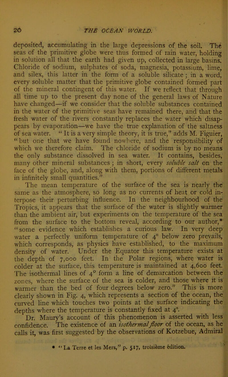 deposited, accumulating in the large dépréssions of the soil. The seas of the primitive globe were tlius formed of rain water, holding in solution ail that the earth had given up, collected in large basins. Chloride of sodium, sulphates of soda, magnesia, potassium, lime, and silex, this latter in the form of a soluble silicate ; in a word, every soluble matter that the primitive globe contained formed part of the minerai contingent of this water. If we reflect that through ail time up to the présent day none of the general laws of Nature hâve changed—if we consider that the soluble substances contained in the water of the primitive seas hâve remained there, and that the fresh water of the rivers constantly replaces the water which disap- pears by évaporation—we hâve the true explanation of the saltness of sea water. “ It is a very simple theory, it is true,” adds M. Figuier, “but one that we hâve found nowhere, and the responsibility of which we therefore daim. The chloride of sodium is by no means the only substance dissolved in sea water. It contains, besides, many other minerai substances ; in short, every soluble sait on the face of the globe, and, along with them, portions of different metals in infinitely small quantities.” The mean température of the surface of the sea is nearly the same as the atmosphère, so long as no currents of heat or cold in- terpose their perturbing influence. In the neighbourhood of the Tropics, it appears that the surface of the water is slightly warmer than the ambient air, but experiments on the température of the sea frorn the surface to the bottom reveal, according to our author,* “some evidence which establishes a curions law. In very deep water a perfectly uniform température of 40 below zéro prevails, which corresponds, as physics hâve established, to the maximum density of water. Under the Equator this température exists at the depth of 7,000 feet. In the Polar régions, where water is colder at the surface, this température is maintained at 4,600 feet. The isothermal Unes of 40 form a line of démarcation between the zones, where the surface of the sea is colder, and those where it is warmer than the bed of four degrees below zéro.” This is more clearly shown in Fig. 4, which represents a section of tire océan, the curved line which touches two points at the surface indicating the depths where the température is constantly fixed at 40. Dr. Maury’s account of this phenomenon is asserted with less confidence. The existence of an isothermalfioor of the océan, as he calls it, was first suggested by the observations of Kotzebue, Admirai * “La Terre et les Mers,” p. 517, troisième édition.