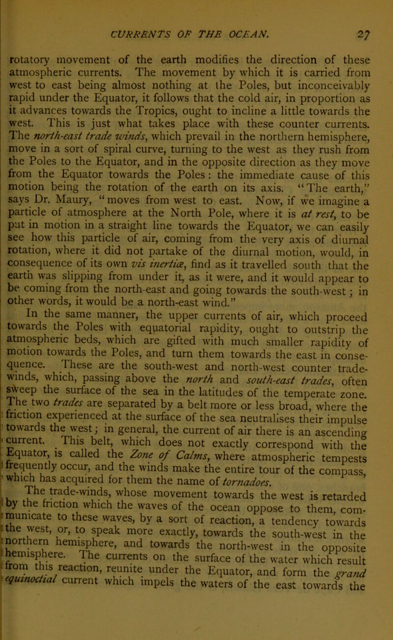 rotatory inovement of the earth modifies the direction of these atmospheric currents. The movement by which it is carried from west to east being almost nothing at lhe Pôles, but inconceivably rapid under the Equator, it follows that the cold air, in proportion as it advances towards the Tropics, ought to incline a little tovvards the west. This is just what takes place with these counter currents. The north-east trade winds, which prevail in the northern hemisphere, move in a sort of spiral curve, turning to the west as they rush from the Pôles to the Equator, and in the opposite direction as they move from the Equator towards the Pôles : the immédiate cause of this motion being the rotation of the earth on its axis. “The earth, says Dr. Maury, “moves from west to east. Now, if we imagine a particle of atmosphère at the North Pôle, where it is at rest, to be put in motion in a straight line towards the Equator, we can easily see how this particle of air, coming from the very axis of diurnal rotation, where it did not partake of the diurnal motion, would, in conséquence of its own vis inerties, find as it travelled south that the earth was slipping from under it, as it were, and it would appear to be coming from the north-east and going towards the south-west ; in other words, it would be a north-east wind.” In the same manner, the upper currents of air, which proceed towards the Pôles with équatorial rapidity, ought to outstrip the atmospheric beds, which are gifted with much smaller rapidity of motion towards the Pôles, and turn them towards the east in consé- quence. These are the south-west and north-west counter trade- winds, which, passing above the north and south-east trades, often sA'eep the surface of the sea in the latitudes of the temperate zone. The two trades are separated by a belt more or less broad, where the friction experienced at the surface of the sea neutralises their impulse towards the west ; in general, the current of air there is an ascending current. . This belt, which does not exactly correspond with the Equator, is called the Zone of Calms, where atmospheric tempests frequently occur, and the winds make the entire tour of the compass which lias acquired for them the name of tornadoes. The trade-winds, whose movement towards the west is retarded Dy the friction which the waves of the océan oppose to them com- mumeate to these waves, by a sort of reaction, a tendency to’wards tne west, or, to speak more exactly, towards the south-west in the northern hemisphere, and towards the north-west in the opposite hemisphere. The currents on the surface of the water which resuit from this reaction, reumte under the Equator, and form the grand equmoctial current which impels the waters of the east towards the