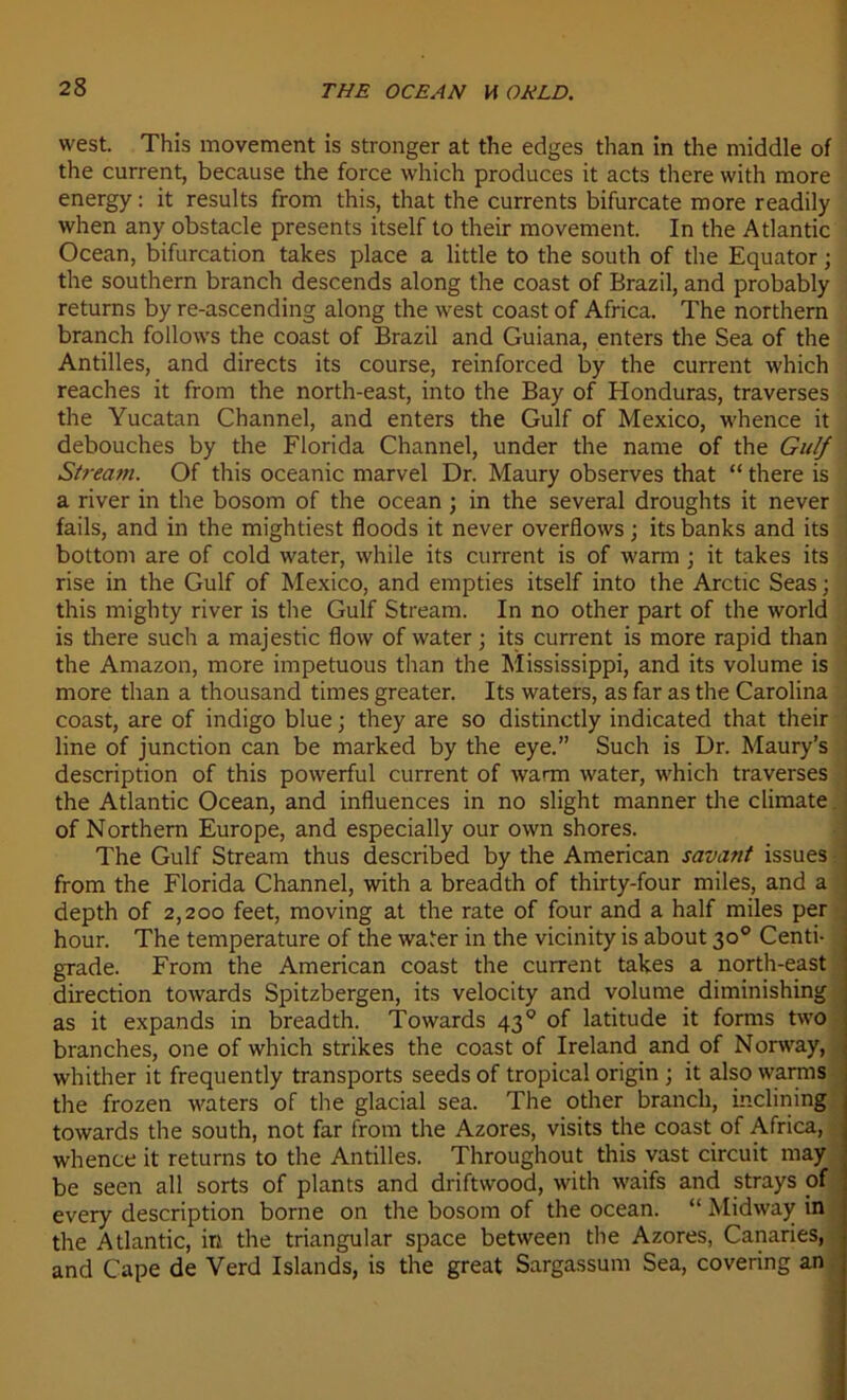 west. This movement is stronger at the edges than in the middle of the current, because the force which produces it acts there with more energy : it results from this, that the currents bifurcate more readily when any obstacle présents itself to their movement. In the Atlantic Océan, bifurcation takes place a little to the south of the Equator ; the Southern branch descends along the coast of Brazil, and probably returns by re-ascending along the west coast of Africa. The northern branch follows the coast of Brazil and Guiana, enters the Sea of the Antilles, and directs its course, reinforced by the current which reaches it from the north-east, into the Bay of Honduras, traverses the Yucatan Channel, and enters the Gulf of Mexico, whence it débouchés by the Florida Channel, under the name of the Gulf Strearn. Of this oceanic marvel Dr. Maury observes that “ there is a river in the bosom of the océan ■ in the several droughts it never fails, and in the mightiest floods it never overflows ; its banks and its bottom are of cold water, while its current is of warm ; it takes its rise in the Gulf of Mexico, and empties itself into the Arctic Seas ; , this mighty river is the Gulf Strearn. In no other part of the world is there such a majestic flow of water ; its current is more rapid than the Amazon, more impetuous than the Mississippi, and its volume is more than a thousand times greater. Its waters, as far as the Carolina coast, are of indigo blue ; they are so distinctly indicated that their line of junction can be marked by the eye.” Such is Dr. Maury’s description of this powerful current of warm water, which traverses the Atlantic Océan, and influences in no slight manner the climate of Northern Europe, and especially our own shores. The Gulf Strearn thus described by the American savant issues from the Florida Channel, with a breadth of thirty-four miles, and a depth of 2,200 feet, moving at the rate of four and a half miles per hour. The température of the water in the vicinity is about 30° Centi- grade. From the American coast the current takes a north-east direction towards Spitzbergen, its velocity and volume diminishing as it expands in breadth. Towards 430 of latitude it forms two branches, one of which strikes the coast of Ireland and of Norway, whither it frequently transports seeds of tropical origin ; it also warms the frozen waters of the glacial sea. The other branch, inclining towards the south, not far from the Azores, visits the coast of Africa, whence it returns to the Antilles. Throughout this vast circuit may be seen ail sorts of plants and driftwood, with waifs and strays of every description borne on the bosom of the océan. “ Midway in the Atlantic, in the triangular space between the Azores, Canaries, and Cape de Verd Islands, is the great Sargassum Sea, covering an —