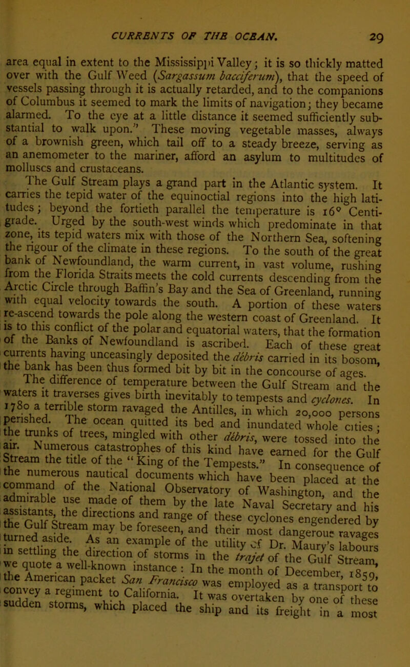 area equal in extent to the Mississippi Valley ; it is so thickly matted over with the Gulf Weed (Sargassutn bacciferum), that the speed of vessels passing through it is actually retarded, and to the companions of Columbus it seemed to mark the limitsof navigation; they became alarmed. To the eye at a little distance it seemed sufficiently sub- stantial to walk upon.” These moving vegetable masses, always of a brownish green, which tail off to a steady breeze, serving as an anemometer to the mariner, afiford an asylum to multitudes of molluscs and crustaceans. The Gulf Stream plays a grand part in the Atlantic System, it cames the tepid water of the equinoctial régions into the high lati- tudes ; beyond the fortieth parallel the température is 160 Centi- grade. Urged by the south-west winds which predominate in that zone, îts tepid waters mix with those of the Northern Sea, softening the ngour of the climate in these régions. To the south of the great bank of Newfoundland, the warm current, in vast volume, rushing Irom the Florida Straits meets the cold currents descending from the Arctic Circle through Baffin s Bay and the Sea of Greenland, running with equal velocity towards the south. A portion of these waters re-ascend towards the pôle along the western coast of Greenland. It is to tins conflict of the polar and équatorial waters, that the formation of the Banks of Newfoundland is ascribed. Each of these great lUrrKntS, uncfsing‘y deposited th e débris carried in its bosom, the bank has been thus formed bit by bit in the concourse of âges lhe différence of température between the Gulf Stream and the waters it traverses gives birth inevitably to tempests and cyclones. In 1780 a ternb e storm ravaged the Antilles, in which 20,000 persons penshed The océan quitted its bed and inundated whole^.ties • the trunks of trees, mingled with other débris, were tossed into thé air. Numerous catastrophes of this kind hâve eamed for the Gulf Stream the title of the “ King of the Tempests.” In conséquence of the numerous nautical documents which hâve been placed at the command of the National Observatory of Washington and the ÏÏSSSÏ Z HW 0f thT by the Na™> Secret and Ms assistants the directions and range of these cyclones engendered by the Gulf Stream may be foreseen, and their most dangerou- ravages b sett!Màdtha rf 5 a, eXTple °f the utility cf Dr- Mgaur/s labours m settlmg the direction of storms in the trajet of the Gulf Stream we quote a well-known instance : In the month of December 18^0’ œnÆvrSên^toâh^“a”TWaS eniPloyed as a transport to eunvey a régiment to California. It was overinkpn n sudden storms, which p.aeed the shT aT iïfreigLTn a m S