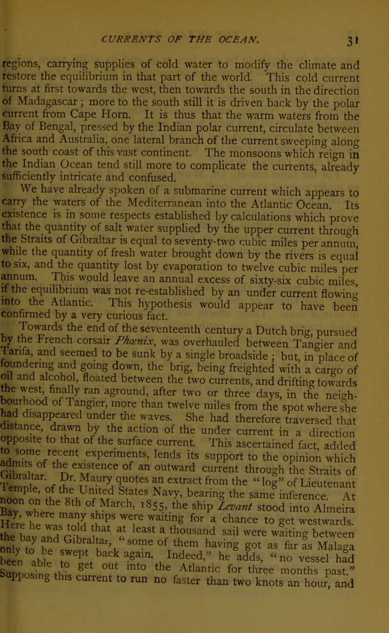 3» régions, carrying supplies of cold water to modify the climate and restore the equilibrium in that part of the world. This cold current turns at first towards the west, then towards the south in the direction of Madagascar ; more to the south still it is driven back by the polar current from Cape Horn. It is thus that the warm waters from the Bay of Bengal, pressed by the Indian polar current, circulate between Africa and Australia, one latéral branch of the current sweeping along the south coast of this vast continent. The monsoons which reign in the Indian Océan tend still more to complicate the currents, already sufficiently intricate and confused. We hâve already spoken of a submarine current which appears to carry the waters of the Mediterranean into the Atlantic Océan. Its existence is in some respects established by calculations which prove that the quantity of sait water supplied by the upper current through the Straits of Gibraltar is equal to seventy-two cubic miles perannum, while the quantity of fresh water brought down by the rivers is equaî tosix, and the quantity lost by évaporation to twelve cubic miles per annum. This would leave an annual excess of sixty-six cubic miles, if the equilibrium was not re-established by an under current flowirn’ mto the Atlantic. This hypothesis would appear to hâve been confirmed by a very curious fact. Towards the end of the seventeenth century a Dutch brig, pursued by the French corsair Phœnix, was overhauled between Tangier and I an fa, and seeraed to be sunk by a single broadside ; but, in place of foundering and going down, the brig, being freighted with a cargo of oïl and alcohol, floated between the two currents, and drifting towards the west, finally ran aground, after two or three days, in the neigh- bourhood of Tangier, more than twelve miles from the spot whereshe had disappeared under the waves. She had therefore traversed that distance, drawn by the action of the under current in a direction opposite to that of the surface current. This ascertained fact, added SSn/Sf.' e*Penn,ets> lends ‘ts support to the opinion which th* eîfence of “ oul'lrd current through the Straits of Gibraltar. Dr. Maury quotes an extract from the “ log” of Lieutenant lemple, of the United States Navy, bearing the sâme inference A CX'rem8!01^ t8SS,..he ship Lan, stooi imo Sneira S1?8 Te,re VVaitlug f0r a Chance t0 Set westwards. the Inv nnri ihat at east a thousand sai1 were waiting between onl to çGlb?l a\ S°me °f them havinS got as far as Malaga beèn able i Indeed’” he adds> “no vessel had Sunnosinl g °U ' ° the Atlantic for three ^onths past.” oupposing this current to run no faster than two knots an hour, and
