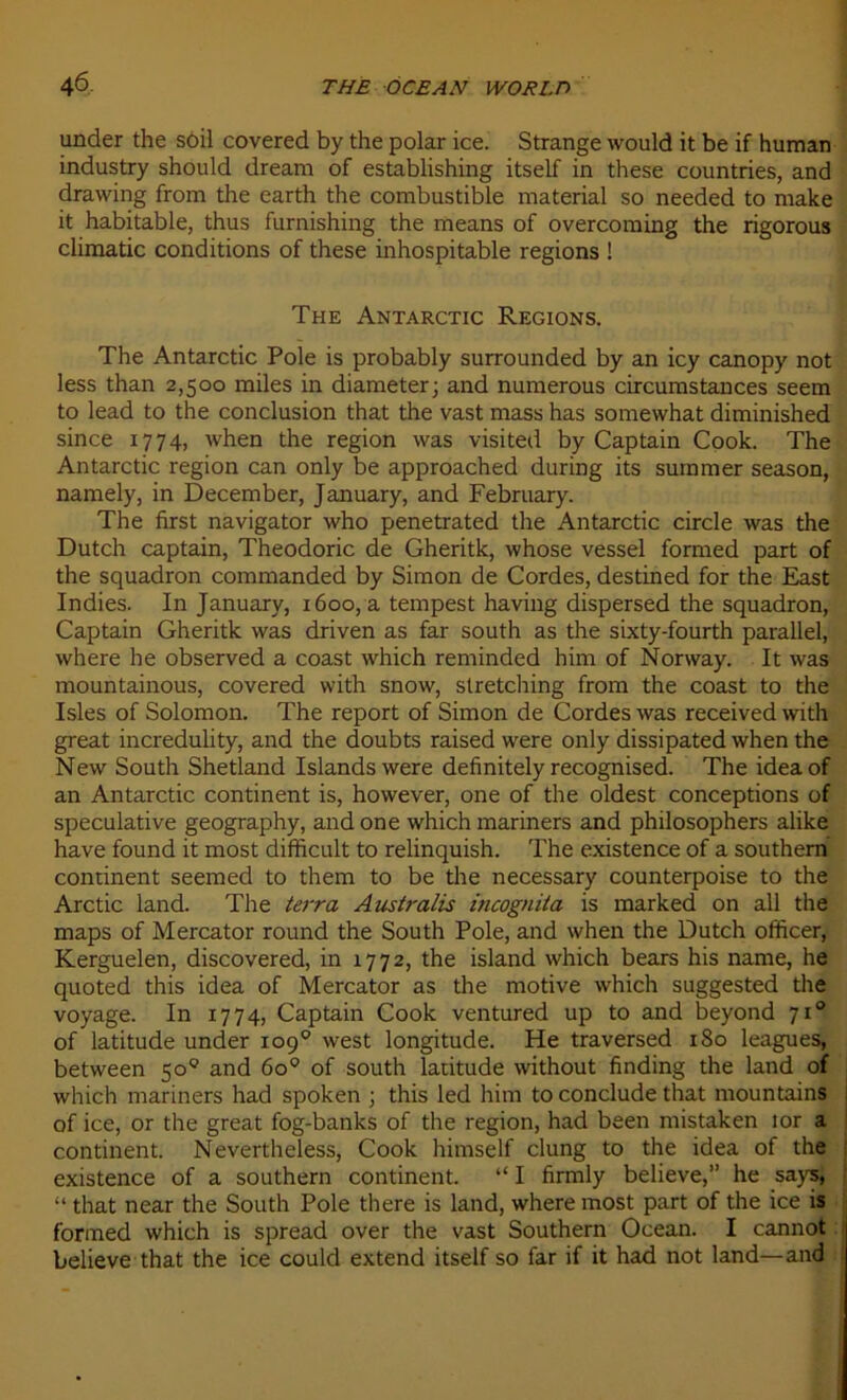 under the soil covered by the polar ice. Strange would it be if human industry should dream of establishing itself in these countries, and drawing from the earth the combustible material so needed to make it habitable, thus furnishing the means of overcoming the rigorous climatic conditions of these inhospitable régions ! The Antarctic Régions. The Antarctic Pôle is probably surrounded by an icy canopy not less than 2,500 miles in diameter; and numerous circumstances seem to lead to the conclusion that the vast mass has somevvhat diminished since 1774, when the région was visited by Captain Cook. The Antarctic région can only be approached during its summer season, namely, in December, January, and February. The first navigator who penetrated the Antarctic circle was the Dutch captain, Theodoric de Gheritk, whose vessel formed part of the squadron commanded by Simon de Cordes, destined for the East Indies. In January, 1600, a tempest having dispersed the squadron, Captain Gheritk was driven as far south as the sixty-fourth parallel, where he observed a coast which reminded him of Norway. It was mountainous, covered with snow, stretching from the coast to the Isles of Solomon. The report of Simon de Cordes was received with great incredulity, and the doubts raised were only dissipated when the New South Shetland Islandswere definitely recognised. The ideaof an Antarctic continent is, however, one of the oldest conceptions of spéculative geography, and one which mariners and philosophers alike hâve found it most difficult to relinquish. The existence of a Southern continent seemed to them to be the necessary counterpoise to the Arctic land. The terra Australie incognita is marked on ail the maps of Mercator round the South Pôle, and when the Dutch officer, Kerguelen, discovered, in 1772, the island which bears his name, he quoted this idea of Mercator as the motive which suggested the voyage. In 1774, Captain Cook ventured up to and beyond 710 of latitude under 109° west longitude. He traversed 180 leagues, between 50° and 6o° of south latitude without finding the land of which mariners had spoken ; this led him to conclude that mountains of ice, or the great fog-banks of the région, had been mistaken lor a continent. Nevertheless, Cook himself clung to the idea of the existence of a Southern continent. “ I firmly believe,” he says, “ that near the South Pôle there is land, where most part of the ice is formed which is spread over the vast Southern Océan. I cannot believe that the ice could extend itself so far if it had not land—and