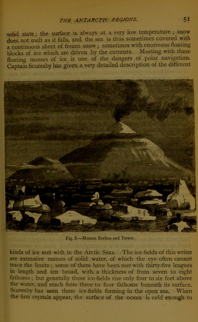 solid State ; the surface is always at a very low température ; snow does not melt as it faits, and the sea is thus sometimes covered with a continuous sheet of frozen snow ; sometimes with enormous floating blocks of ice which are driven by the currents. Meeting with these floating masses of ice is one of the dangers of polar navigation. Captain Scoresby has given a very detailed description of the different Fig. 8.—Mounts Erebus and Terror. kinds of ice met with in the Arctic Seas. The ice-fields of this writer are extensive masses of solid water, of which the eye often cannot trace the limits ; some of them hâve been met with thirty-five leagues in length and ten broad, with. a thickness of from seven to eight fathoms ; but generally these ice-fields rise only four to six feet above the water, and reach from three to four fathoms beneath its surface. Scoresby has seen these ice-fields forming in the open sea. When the first crystals appear, the surface of the océan is cold enough to