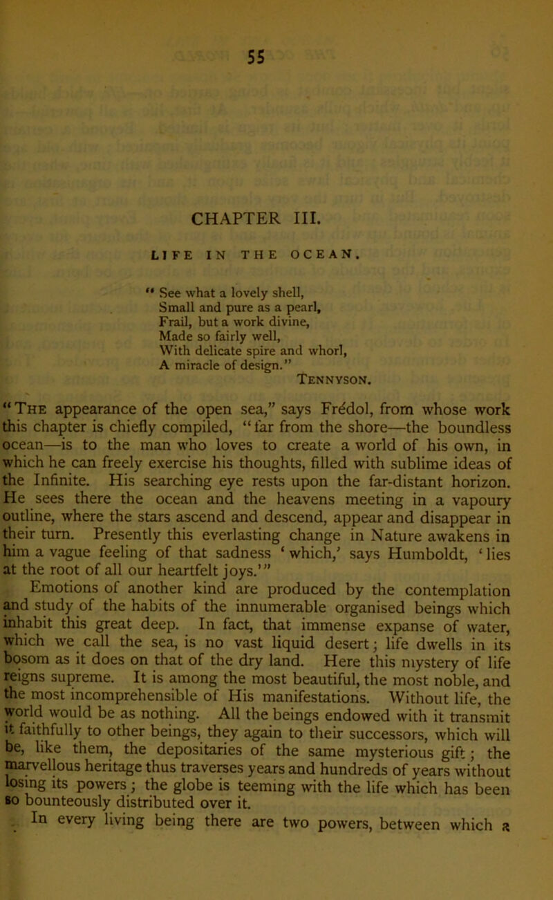 CHAPTER III. LIFE IN THE OCEAN. “ See what a lovely shell, Small and pure as a pearl, Frail, buta work divine, Made so fairly well, With délicate spire and whorl, A miracle of design.” Tennyson. “The appearance of the open sea,” says Frédol, from whose work this chapter is chiefly compiled, “ far from the shore—the boundless océan—is to the man who loves to create a world of his own, in which he can freely exercise his thoughts, filled with sublime ideas of the Infinité. His searching eye rests upon the far-distant horizon. He sees there the océan and the heavens meeting in a vapoury outline, where the stars ascend and descend, appear and disappear in their turn. Presently this everlasting change in Nature awakens in him a vague feeling of that sadness ‘ which/ says Humboldt, 1 lies at the root of ail our heartfelt joys.’” Emotions of another kind are produced by the contemplation and study of the habits of the innumerable organised beings which inhabit this great deep. In fact, that immense expanse of water, which we call the sea, is no vast liquid desert ; life dwells in its bosom as it does on that of the dry land. Here this mystery of life reigns suprême. It is among the most beautiful, the most noble, and the most incompréhensible of His manifestations. Without life, the world would be as nothing. Ail the beings endowed with it transmit it faithfully to other beings, they again to their successors, which will be, like them, the depositaries of the same mysterious gift ; the marvellous héritage thus traverses years and hundreds of years without losing its powers ; the globe is teeming with the life which has been so bounteously distributed over it. In every living being there are two powers, between which a