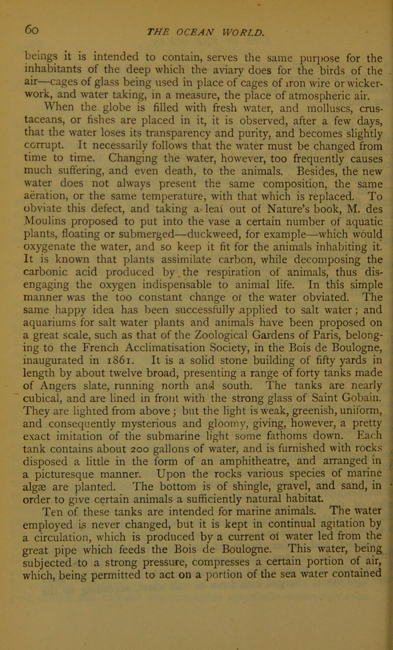beings it is intended to contain, serves the same purpose for the inhabitants of the deep which the aviary does for the birds of the air—cages of glass being used in place of cages of iron wire or wicker- work, and water taking, in a measure, the place of atmospheric air. When the globe is filled with fresh water, and molluscs, crus- taceans, or fishes are placed in it, it is observed, after a few days, that the water loses its transparency and purity, and becomes slightly ccrrupt. It necessarily follows that the water must be changed from time to time. Changing the water, however, too frequently causes much suffering, and even death, to the animais. Besides, the new water does not always présent the same composition, the same aération, or the same température, with that which is replaced. To obviate this defect, and taking a leaf out of Nature’s book, M. des Moulins proposed to put into the vase a certain number of aquatic plants, floating or submerged—duckweed, for example—which wôuld oxygenate the water, and so keep it fit for the animais inhabiting it. It is known that plants assimilate carbon, while decomposing the carbonic acid produced by the respiration of animais, thus dis- engaging the oxygen indispensable to animal life. In this simple manner was the too constant change ot the water obviated. The same happy idea lias been successfully applied to sait water ; and aquariums for sait water plants and animais hâve been proposed on a great scale, such as that of the Zoological Gardens of Paris, belong- ing to the French Acclimatisation Society, in the Bois de Boulogne, inaugurated in 1861. It is a solid stone building of fifty yards in length by about twelve broad, presenting a range of forty tanks made of Angers slate, running north and south. The tanks are nearly cubical, and are lined in front with the strong glass of Saint Gobain. They are lighted from above ; but the light is weak, greenish, uniform, and consequently mysterious and gloomy, giving, however, a pretty exact imitation of the submarine light some fathoms down. Each tank contains about 200 gallons of water, and is furnished with rocks disposed a little in the form of an amphithéâtre, and arranged in a picturesque manner. Upon the rocks various species of marine algæ are plantée!. The bottom is of shingle, gravel, and sand, in order to give certain animais a sufficiently natural habitat Ten of these tanks are intended for marine animais. The water employed is never changed, but it is kept in continuai agitation by a circulation, which is produced by a current of water led from the great pipe which feeds the Bois de Boulogne. This water, being subjected to a strong pressure, compresses a certain portion of air, which, being permitted to act on a portion of the sea water contained