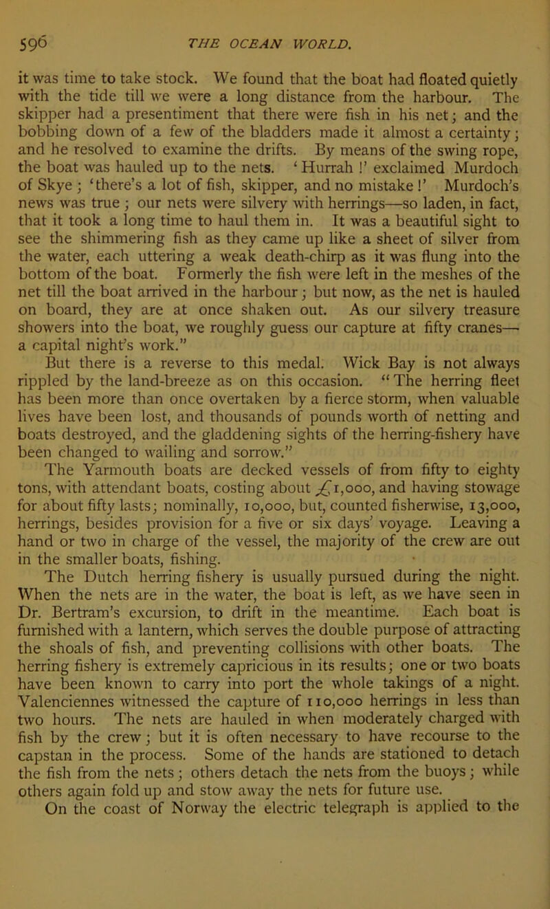 it was time to take stock. We found that the boat had floated quietly with the tide till we were a long distance from the harbour. The skipper had a presentiment that there were fish in his net ; and the bobbing down of a few of the bladders made it almost a certainty; and he resolved to examine the drifts. By means of the swing rope, the boat was hauled up to the nets. ‘Hurrah !’ exclaimed Murdoch of Skye ; ‘there’s a lot of fish, skipper, and no mistake !’ Murdoch’s news was true ; our nets were silvery with herrings—so laden, in fact, that it took a long time to haul them in. It was a beautiful sight to see the shimmering fish as they came up like a sheet of silver from the water, each uttering a weak death-chirp as it was flung into the bottorn of the boat. Formerly the fish were left in the meshes of the net till the boat arrived in the harbour ; but now, as the net is hauled on board, they are at once shaken out. As our silvery treasure showers into the boat, we roughly guess our capture at fifty crânes—• a capital night’s work.” But there is a reverse to this medal. Wick Bay is not always rippled by the land-breeze as on this occasion. “ The herring fleet has been more than once overtaken by a fierce storm, when valuable lives hâve been lost, and thousands of pounds worth of netting and boats destroyed, and the gladdening sights of the herring-fishery hâve been changed to wailing and sorrow.” The Yarmouth boats are decked vessels of from fifty to eighty tons, with attendant boats, costing about ,£1,000, and having stowage for about fifty lasts; nominally, 10,000, but, counted fisherwise, 13,000, herrings, besides provision for a five or six days’ voyage. Leaving a hand or two in charge of the vessel, the majority of the crew are out in the smaller boats, fishing. The Dutch herring fishery is usually pursued during the night. When the nets are in the water, the boat is left, as we hâve seen in Dr. Bertram’s excursion, to drift in the meantime. Each boat is furnished with a lantern, which serves the double purpose of attracting the shoals of fish, and preventing collisions with other boats. The herring fishery is extremely capricious in its results; one or two boats hâve been known to carry into port the whole takings of a night. Valenciennes witnessed the capture of 110,000 herrings in less than two hours. The nets are hauled in when moderately charged with fish by the crew ; but it is often necessary to hâve recourse to the capstan in the process. Some of the hands are stationed to detach the fish from the nets ; others detach the nets from the buoys ; while others again fold up and stow away the nets for future use. On the coast of Norway the electric telegraph is applied to the