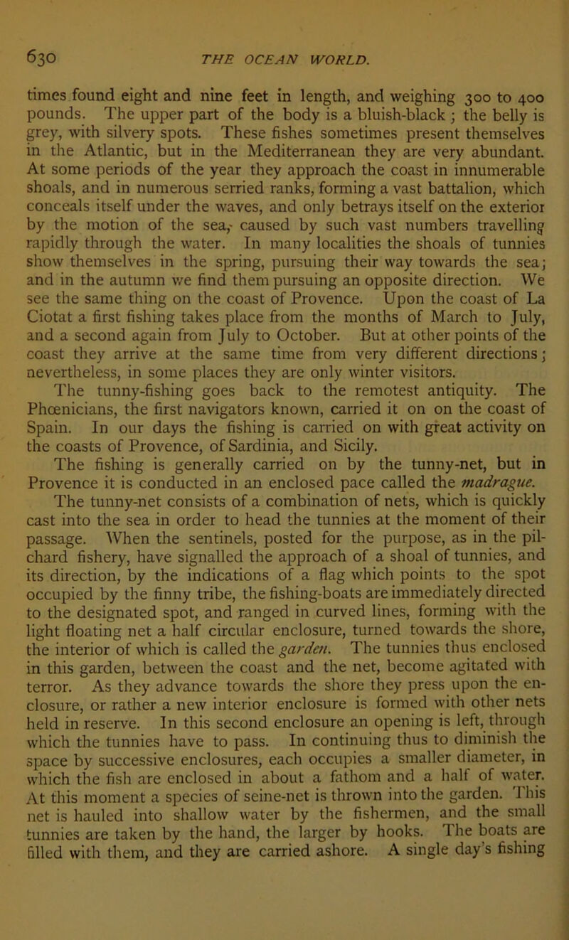 times found eight and nine feet in length, and weighing 300 to 400 pounds. The upper part of the body is a bluish-black ; the belly is grey, with silvery spots. These fishes sometimes présent themselves in the Atlantic, but in the Mediterranean they are very abundant. At some periods of the year they approach the coast in innumerable shoals, and in numerous serried ranks, forming a vast battalion, which conceals itself under the waves, and only betrays itself on the exterior by the motion of the sea,- caused by such vast numbers travelling rapidly through the water. In many localities the shoals of tunnies show themselves in the spring, pursuing their way towards the sea; and in the autumn we find them pursuing an opposite direction. We see the same thing on the coast of Provence. Upon the coast of La Ciotat a first fishing takes place from the months of March to July, and a second again from July to October. But at other points of the coast they arrive at the same time from very different directions ; nevertheless, in some places they are only winter visitors. The tunny-fishing goes back to the remotest antiquity. The Phœnicians, the first navigators known, carried it on on the coast of Spain. In our days the fishing is carried on with great activity on the coasts of Provence, of Sardinia, and Sicily. The fishing is generally carried on by the tunny-net, but in Provence it is conducted in an enclosed pace called the madrague. The tunny-net consists of a combination of nets, which is quickly cast into the sea in order to head the tunnies at the moment of their passage. When the sentinels, posted for the purpose, as in the pil- chard fishery, hâve signalled the approach of a shoal of tunnies, and its direction, by the indications of a flag which points to the spot occupied by the finny tribe, the fishing-boats are immediately directed to the designated spot, and ranged in curved Unes, forming with the light floating net a half circular enclosure, turned towards the shore, the interior of which is called the gardai. The tunnies thus enclosed in this garden, between the coast and the net, become agitated with terror. As they advance towards the shore they press upon the en- closure, or rather a new interior enclosure is formed with other nets held in reserve. In this second enclosure an opening is left, through which the tunnies hâve to pass. In continuing thus to diminish the space by successive enclosures, each occupies a smaller diameter, in which the fish are enclosed in about a fathom and a half of water. At this moment a species of seine-net is thrown into the garden. This net is hauled into shallow water by the fishermen, and the small tunnies are taken by the hand, the larger by hooks. 1 lie boats are dlled with them, and they are carried ashore. A single day’s fishing