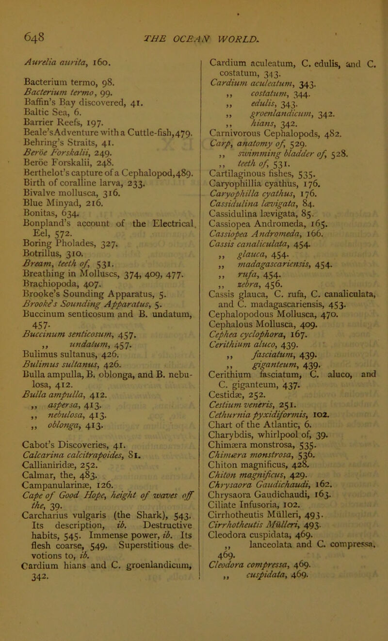 Aurélia aurita, 160. Bacterium termo, 98. Bacterium termo, 99. Baffin’s Bay discovered, 41. Baltic Sea, 6. Barrier Reefs, 197. Beale’sAdventure witha Cuttle-fish,479. Behring’s Straits, 41. Beroe Forskalii, 249. Berôe Forskalii, 248. Berthelot’s capture of a Cephalopod,489. Birth of coralline larva, 233. Bivalve mollusca, 316. Blue Minyad, 216. Bonitas, 634. Bonpland’s account of the Electrical. Eel, 572. Boring Pholades, 327. Botrillus, 310. Bream, teeth of, 531. Breathing in Molluscs, 374, 409, 477. Brachiopoda, 407. Brooke’s Sounding Apparatus, 5. Brookês Sounding Apparatus, 5. Buccinum senticosum and B. undatum, 457- Buccinum senticosum, 457. ,, undatum, 457. Bulimus sultanus, 426. Bulimus sultanus, 426. Bulla ampulla, B. oblonga, and B. nebu- losa, 412. Bidla ampulla, 412. ,, aspersa, 413. ,, nebulosa, 413. „ oblonga, 413. Cabot’s Discoveries, 41. Calcarina calcitrapoides, 81. Callianiridæ, 252. Calmar, the, 483. Campanularinæ, 126. Cape of Good Hope, height of waves off the, 39. Carcharius vulgaris (the Shark), 543. Its description, ib. Destructive habits, 545. Immense power, ib. Its flesh coarse, 549. Superstitious dé- votions to, ib. Cardium hians and C. groenlandicum, 342- Cardium aculeatum, C. edulis, and C. costatum, 343. Cardium aculeatum, 343. ,, costatum, 344. „ edulis, 343. ,, groenlandicum, 342. ,, hians, 342. Carnivorous Cephalopods, 482. Carp, anatomy of, 529. ,, swimming bladder of 528. ,, teeth of 531. Cartilaginous fishes, 535. Caryophillia cyathus, 176. Caryophilla cyathus, 176. Cassidulina lœvigata, 84. Cassidulina lævigata, 85. Cassiopea Andromeda, 165. Cassiopea Andromeda, 166. Cassis canaliculata, 454, „ glauca, 454. ,, madagascariensis, 454. » rufa, 454. ,, zébra, 456. Cassis glauca, C. rufa, C. canaliculata, and C. madagascariensis, 453. Cephalopodous Mollusca, 470. Cephalous Mollusca, 409. Cephea cyclophora, 167. Cerithium aluco, 439. ,, fasciatum, 439. „ giganteum, 439. Cerithium fasciatum, C. aluco, and C. giganteum, 437. Cestidæ, 252. Cesliumveneris, 251. Cethurnia pyxidiformis, 102. Chart of the Atlantic, 6. Charybdis, Whirlpool of, 39. Chimæra monstrosa, 535. Ch in itéra monstrosa, 536. Chiton magnifiais, 428. Chiton magnifiais, 429. Chrysaora Gaudichaudi, 162. Chrysaora Gaudichaudi, 163. Ciliate Infusoria, 102. Cirrhotheutis Mülleri, 493. Cirrhotheutis Mülleri, 493. Cleodora cuspidata, 469. ,, lanceolata and C compressa, 469. Cleodora compressa, 469. ,, cuspidata, 469.