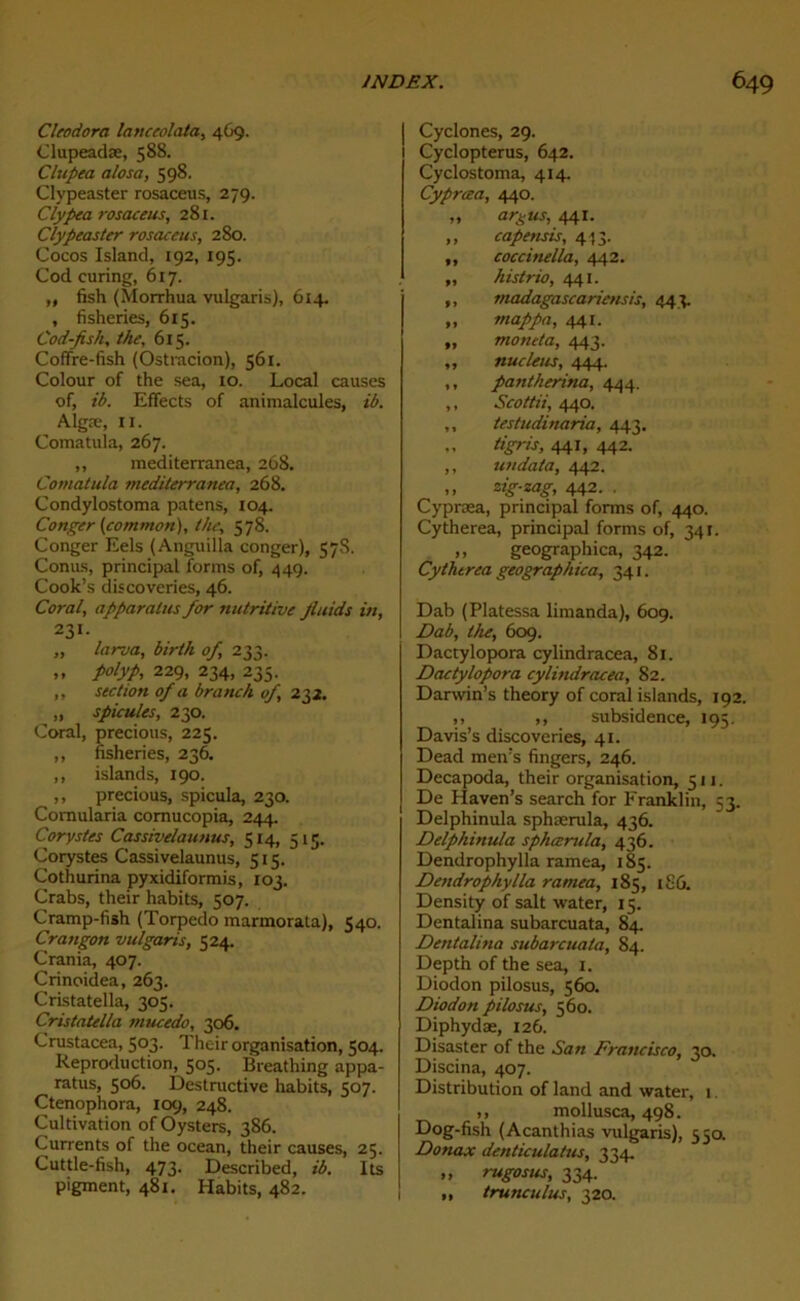 Cleodora lanceolata, 469. Clupeadæ, 588. Clupea a/osa, 598. Clypeaster rosaceus, 279. Clypea rosaceus, 281. Clypeaster rosaceus, 280. Cocos Island, 192, 195. Cod curing, 617. „ fish (Morrhua vulgaris), 614. , fisheries, 615. Cod-fish, the, 6x5. Coffre-fish (Ostracion), 561. Colour of the sea, 10. Local causes of, ib. Effects of animalcules, ib. Algæ, il. Comatula, 267. ,, mediterranea, 268. Comatula tnediterranea, 268. Condylostoma patens, 104. Conger (commort), the, 578. Conger Eels (Anguilla conger), 57S. Conus, principal forms of, 449. Cook’s discoveries, 46. Coral, apparalus for nutritive Jluids in, 231. „ larva, birth of, 233. ,, polyp, 229, 234, 235. ,, section of a branch of, 232. „ spiculés, 230. Coral, precious, 225. ,, fisheries, 236. ,, islands, 190. ,, precious, spicula, 230. Comularia cornucopia, 244. Corystes Cassivelaunus, 514, 515. Corystes Cassivelaunus, 515. Cothurina pyxidiformis, 103. Crabs, their habits, 507. Cramp-fish (Torpédo marmorata), 540. Crangon vulgaris, 524. Crania, 407. Crinoidea, 263. Cristatella, 305. Cristatella tnucedo, 306. Crustacea, 503. Their organisation, 504. Reproduction, 505. Breathing appa- ratus, 506. Destructive habits, 507. Ctenophora, 109, 248. Cultivation of Oysters, 386. Currents of the océan, their causes, 25. Cuttle-fish, 473. Described, ib. Its pigment, 481. Habits, 482. Cyclones, 29. Cyclopterus, 642. Cyclostoma, 414. Cypræa, 440. „ argus, 441. „ capensis, 4 53. ,, coccinella, 442. „ histrio, 441. ,, madagascariensis, 443. ,, rnappa, 441. „ moneta, 443. ,, nucléus, 444. ,, patitherina, 444. ,, Scottii, 440. ,, testudinaria, 443. „ tigris, 441, 442. ,, un data, 442. ,, zig-zag, 442. . Cypræa, principal forms of, 440. Cytherea, principal forms of, 341. ,, geographica, 342. Cythtrea geographica, 341. Dab (Platessa limanda), 609. Dab, the, 609. Dactylopora cylindracea, 81. Dactylopora cylindracea, 82. Darwin’s theory of coral islands, 192. ,, ,, subsidence, 195. Davis’s discoveries, 41. Dead men:s fingers, 246. Decapoda, their organisation, 511. De Haven’s search for Franklin, 53. Delphinula sphærula, 436. Delphinula sphærula, 436. Dendrophylla ramea, 185. Dendrophylla ramea, 185, i£û. Density of sait water, 15. Dentalina subarcuata, 84. Detitalina subarcuata, 84. Depth of the sea, 1. Diodon pilosus, 560. Diodon pilosus, 560. Diphydæ, 126. Disaster of the San Francisco, 30. Discina, 407. Distribution of land and water, 1. ,, mollusca, 498. Dog-fish (Acanthias vulgaris), 550. Donax denticulatus, 334. „ rugosus, 334. ,, trunculus, 320.