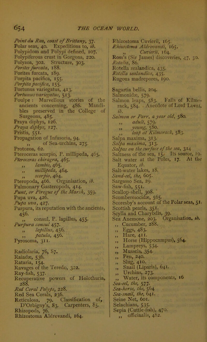 Point du Raz, coast of Brittany, 37. Polar seas, 40. Expéditions to, ib. Polypidom and Polypi defined, 107. Polypiferous crust in Gorgons, 220. Polyzoa, 302. Structure, 303. Porites furcata, 188. Porites furcata, 189. Porpita pacifica, 155. Porpita pacifie a, 155. Portunus variegatus, 413. Portunus variegatus, 513. Poulpe : Marvellous stories of the ancients concerning, 486. Mandi- bles preserved in the College of Surgeons, 485. Praya diphys, 126. Praya diphys, X27. Pristis, 551. Propagation of Infusoria, 94. ,, of Sea-urchins, 275. Protozoa, 62. Pteroceras scorpio, P. millipeda, 465. Pteroceras chiragra, 465. ,, lambis, 465. „ millipeda, 464. „ scorpio, 464. Pteropoda, 466. Organisation, ib. Pulmonary Gasteropods, 414. Punt, or Pirogue of the Marsh, 359. Pupa uva, 426. Pupa uva, 427. Purpura, its réputation with the ancients, 456. ,, consul, P. lapillus, 455. Purpura consul 457. „ lapillus, 456. ,, patula, 456. Pyrosoma, 311. Radiolaria, 76, S7. Raiadæ, 536. Rataria, 154- Ravages of the Teredo, 322. Ray-fish, 537. Recuperative powers of Holothuria, 288. Red Coral Polyps, 228. Red Sea Corals, 236. Reticulosa, 79. Classification of, D’Orbigny’s, 83. Carpenters, 85. Rhizopods, 76. Rhizostoma Aldrovandi, 164. Ehizostoma Cuvierii, 165. Rhizostoma Aldrovandi, 165. ,, Cuvierii, 164. Ross’s (Sir James) discoveries, 47, 50. Rotalia, 86. Rotella zealandica, 435. Rotella zealandica, 435. Rugous madrépores, 190. Sagartia bellis, 204. Salmonidæ, 579. Salmon leaps, 583. Falls of Kilmo. rack, 584. Anecdote of Lord Lovât, ib. Salmon or Parr, a year old, 580. „ adult, 579. „ young, 580. ,, leap at Kilmorack, 583. Salpa maxima, 313. Salpa maxima, 313. Salpas on the surface of the sea, 314 Saltness of the sea, 15^ Its source, 19- Sait water at the Pôles, 17. At the Equator, ib. Sait-water lakes, 18. Sand-eel, the, 605. Sargasso Sea, 29. Saw-fish, 551. Scallop-shell, 308. Scomberesocidæ, 5^5- Scoresby’s account of the Polar seas, 5 *• Scottish pearls, 351. Scylla and Charybdis, 39. Sea Anemone, 203. Organisation, ib. ,, Cucumber, 288. Eggs, 483. ,, Hare, 411. ,, Horse (Hippocampus), 564. „ Lampreys, 534- ,, Mussels, 354- ,, Peu, 240. „ Slug, 410. „ Snail (Liparis), 641. ,, Urcliins, 273. „ Water, its components, 16 Sea-eel, the, 577. Sea-horse, the, 564 Sea-snail, the, 641. Seine Net, 601. Selachians, 535. Sepia (Cuttle-lish), 470. ,, officinalis, 4S2.