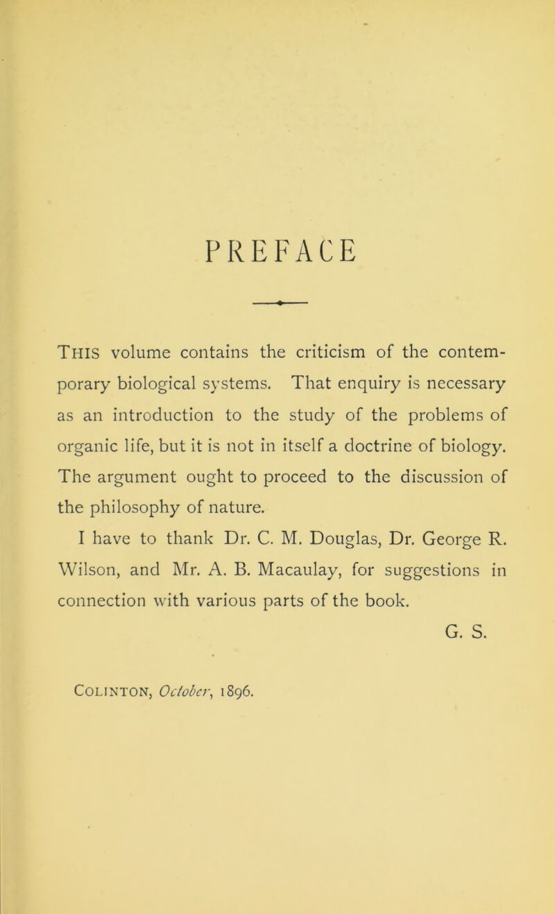 PREFACE This volume contains the criticism of the contem- porary biological systems. That enquiry is necessary as an introduction to the study of the problems of organic life, but it is not in itself a doctrine of biology. The argument ought to proceed to the discussion of the philosophy of nature. I have to thank Dr. C. M. Douglas, Dr. George R. Wilson, and Mr. A. B, Macaulay, for suggestions in connection with various parts of the book. G. S. COLINTON, October, 1896.