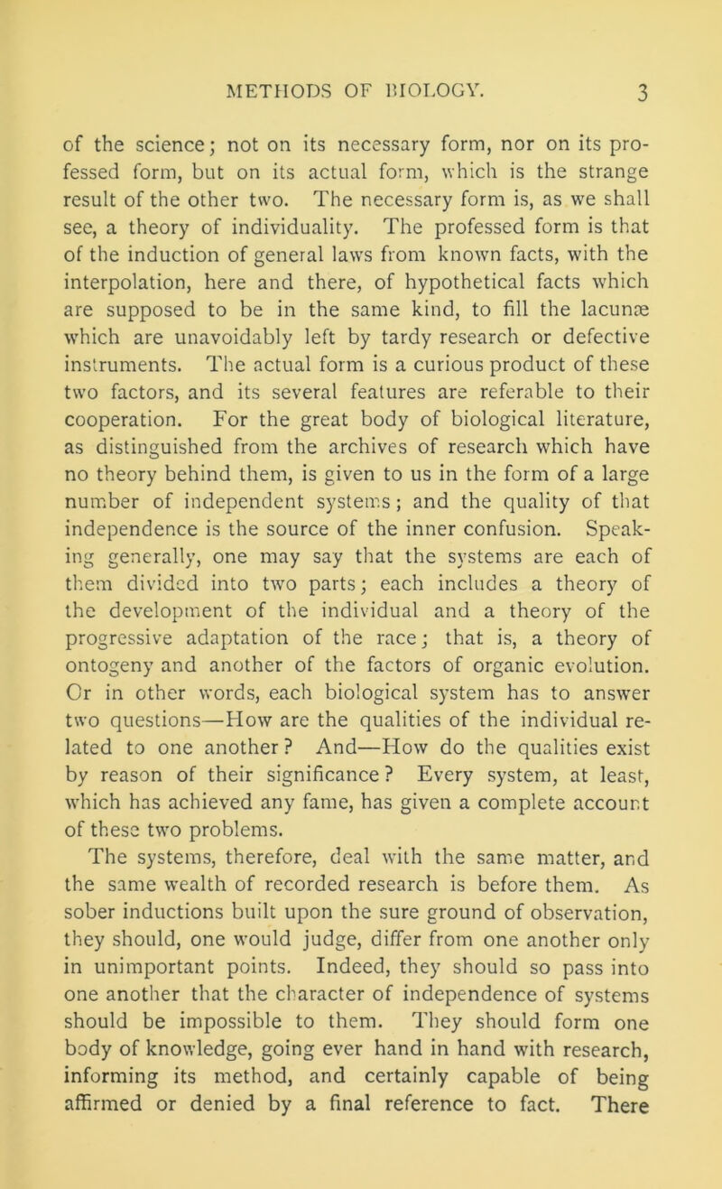 of the science; not on its necessary form, nor on its pro- fessed form, but on its actual form, which is the strange result of the other two. The necessary form is, as we shall see, a theory of individuality. The professed form is that of the induction of general laws from known facts, with the interpolation, here and there, of hypothetical facts which are supposed to be in the same kind, to fill the lacunre which are unavoidably left by tardy research or defective instruments. The actual form is a curious product of these two factors, and its several features are referable to their cooperation. For the great body of biological literature, as distinguished from the archives of research which have no theory behind them, is given to us in the form of a large number of independent systems; and the quality of that independence is the source of the inner confusion. Speak- ing generally, one may say that the systems are each of them divided into two parts; each includes a theory of the development of the individual and a theory of the progressive adaptation of the race; that is, a theory of ontogeny and another of the factors of organic evolution. Or in other words, each biological system has to answer two questions—How are the qualities of the individual re- lated to one another ? And—How do the qualities exist by reason of their significance ? Every system, at least, Avhich has achieved any fame, has given a complete account of these two problems. The systems, therefore, deal with the same matter, and the same wealth of recorded research is before them. As sober inductions built upon the sure ground of observation, they should, one would judge, differ from one another only in unimportant points. Indeed, they should so pass into one another that the character of independence of systems should be impossible to them. They should form one body of knowledge, going ever hand in hand with research, informing its method, and certainly capable of being affirmed or denied by a final reference to fact. There