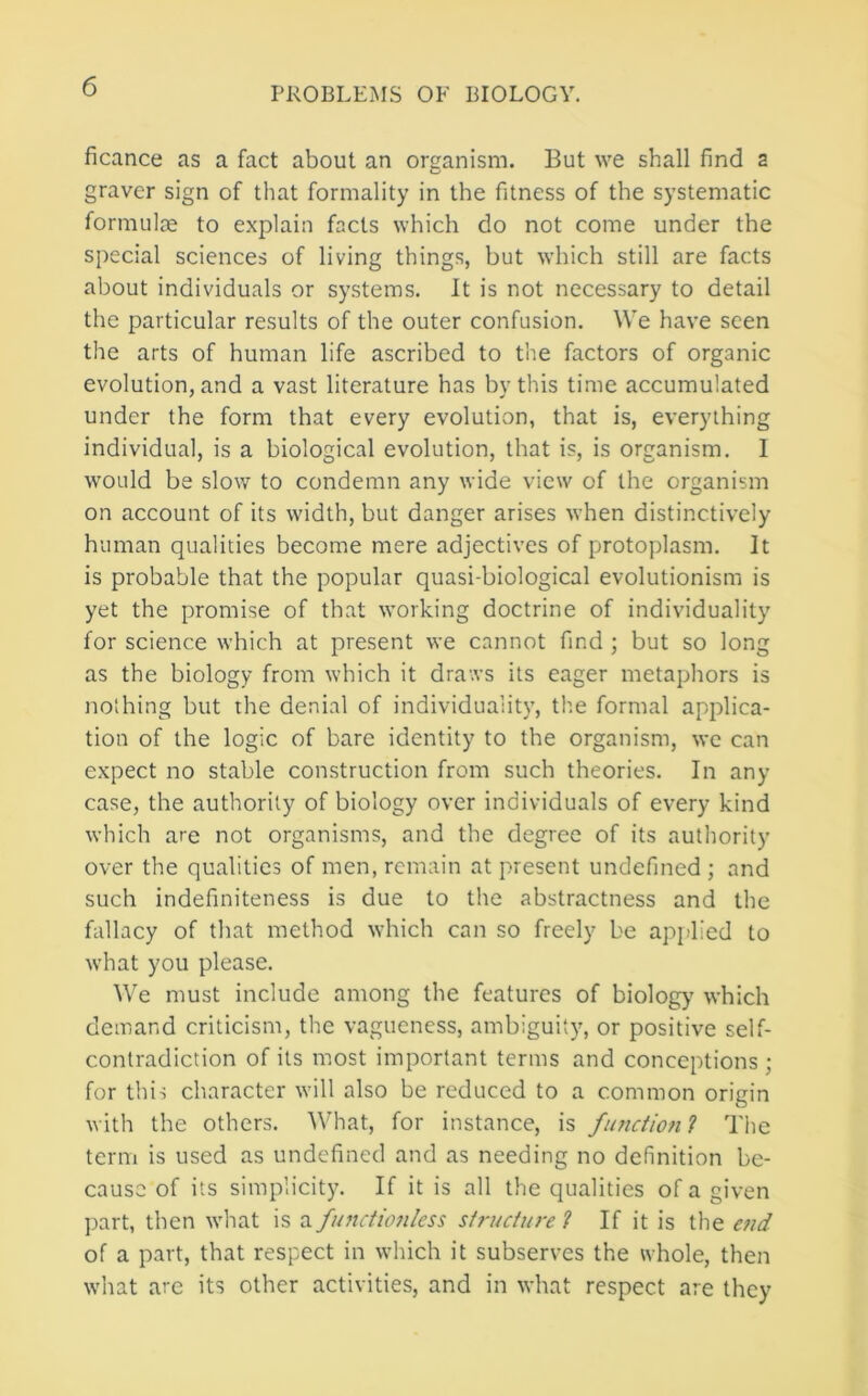 ficance as a fact about an organism. But we shall find 2 graver sign of that formality in the fitness of the systematic formulae to explain facts which do not come under the special sciences of living things, but wbicb still are facts about individuals or systems. It is not necessary to detail the particular results of the outer confusion. We have seen the arts of human life ascribed to the factors of organic evolution, and a vast literature has by this time accumulated under the form that every evolution, that is, everything individual, is a biological evolution, that is, is organism. I would be slow to condemn any wide view of the organism on account of its width, but danger arises when distinctively human qualities become mere adjectives of protoplasm. It is probable that the popular quasi-biological evolutionism is yet the promise of that working doctrine of individuality for science which at present we cannot find ; but so long as the biology from which it draws its eager metaphors is nothing but the denial of individuality, the formal applica- tion of the logic of bare identity to the organism, wc can expect no stable construction from such theories. In any case, the authority of biology over individuals of every kind which are not organisms, and the degree of its authority over the qualities of men, remain at present undefined ; and such indefiniteness is due to the abstractness and the fallacy of that method which can so freely be applied to what you please. We must include among the features of biolog}' which demand criticism, the vagueness, ambiguity, or positive self- contradiction of its most important terms and conceptions ; for this character w-ill also be reduced to a common origin with the others. What, for instance, is functiotil The term is used as undefined and as needing no definition be- cause of its simplicity. If it is all the qualities of a given jrart, then what is a functmiless siruciure f If it is the end of a part, that respect in which it subserves the whole, then what are its other activities, and in what respect are they