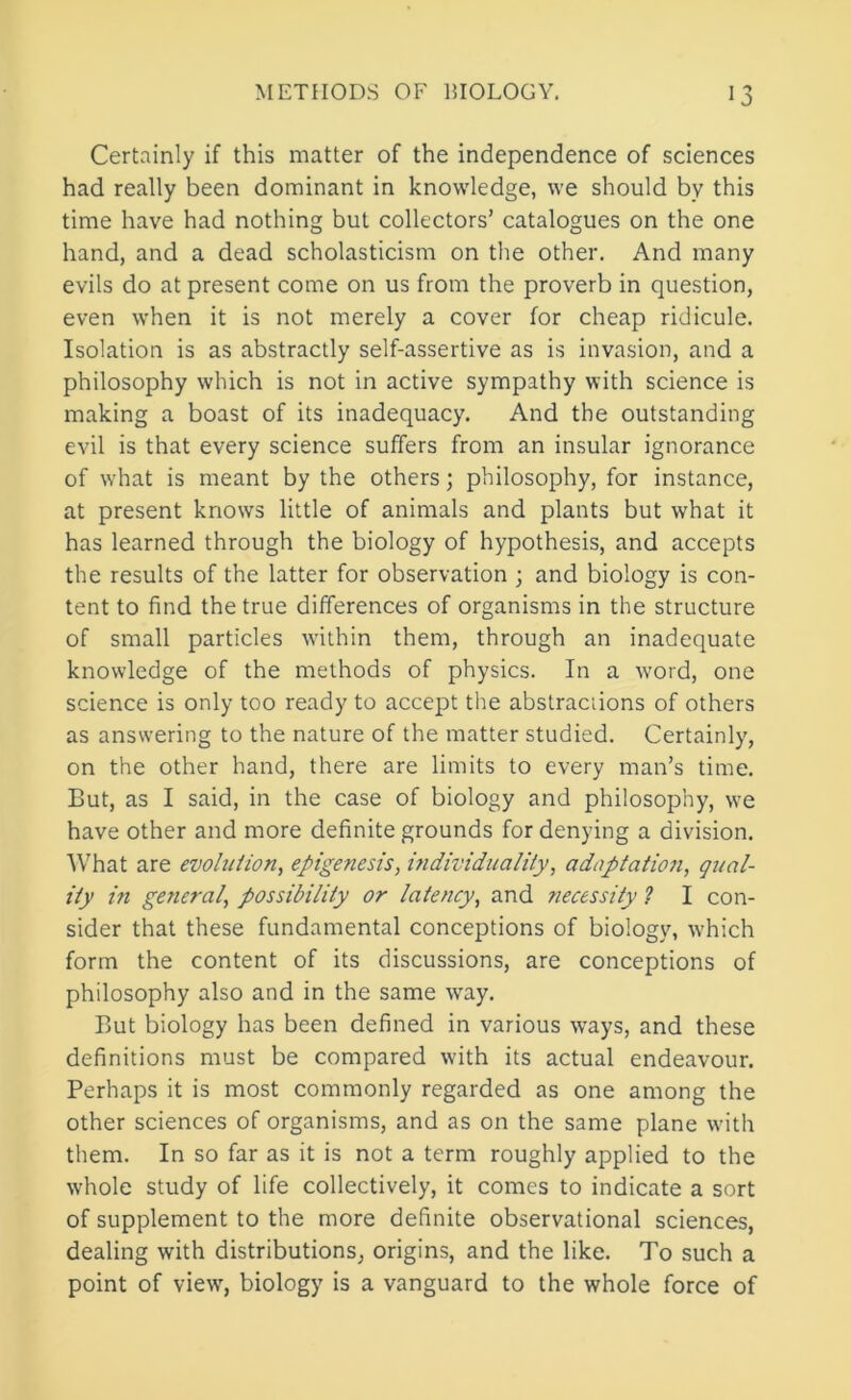 Certainly if this matter of the independence of sciences had really been dominant in knowledge, we should by this time have had nothing but collectors’ catalogues on the one hand, and a dead scholasticism on the other. And many evils do at present come on us from the proverb in question, even when it is not merely a cover for cheap ridicule. Isolation is as abstractly self-assertive as is invasion, and a philosophy which is not in active sympathy with science is making a boast of its inadequacy. And the outstanding evil is that every science suffers from an insular ignorance of what is meant by the others; philosophy, for instance, at present knows little of animals and plants but what it has learned through the biology of hypothesis, and accepts the results of the latter for observation ; and biology is con- tent to find the true differences of organisms in the structure of small particles within them, through an inadequate knowledge of the methods of physics. In a word, one science is only too ready to accept the abstractions of others as answering to the nature of the matter studied. Certainly, on the other hand, there are limits to every man’s time. But, as I said, in the case of biology and philosophy, we have other and more definite grounds for denying a division. AVhat are evolution, epigenesis, individuality, adaptatio7i, qual- ity ifi general, possibility or latency, and tiecessity ? I con- sider that these fundamental conceptions of biology, which form the content of its discussions, are conceptions of philosophy also and in the same way. But biology has been defined in various ways, and these definitions must be compared with its actual endeavour. Perhaps it is most commonly regarded as one among the other sciences of organisms, and as on the same plane with them. In so far as it is not a term roughly applied to the whole study of life collectively, it comes to indicate a sort of supplement to the more definite observational sciences, dealing with distributions, origins, and the like. To such a point of view, biology is a vanguard to the whole force of