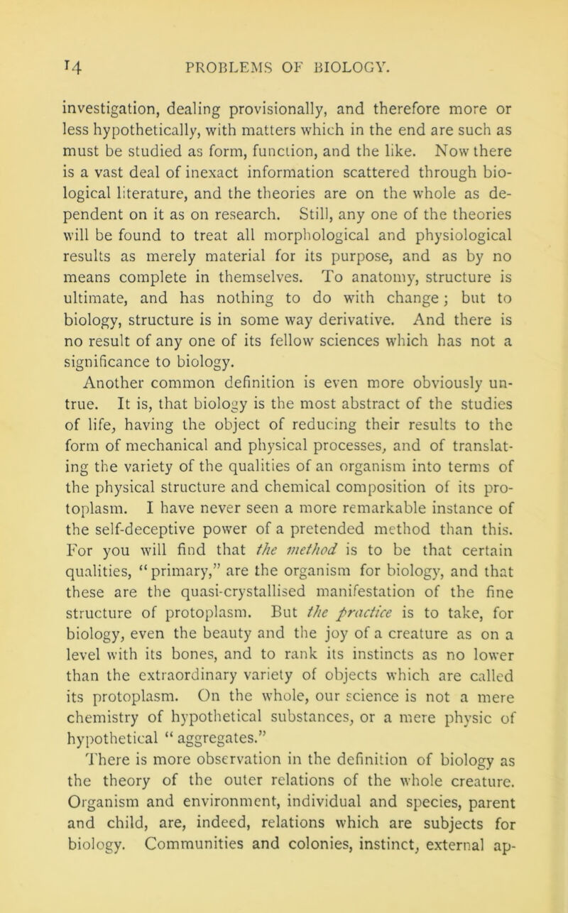 investigation, dealing provisionally, and therefore more or less hypothetically, with matters which in the end are such as must be studied as form, function, and the like. Now there is a vast deal of inexact information scattered through bio- logical literature, and the theories are on the whole as de- pendent on it as on research. Still, any one of the theories will be found to treat all morphological and physiological results as merely material for its purpose, and as by no means complete in themselves. To anatomy, structure is ultimate, and has nothing to do with change; but to biology, structure is in some way derivative. And there is no result of any one of its fellow sciences which has not a significance to biology. Another common definition is even more obviously un- true. It is, that biology is the most abstract of the studies of life, having the object of reducing their results to the form of mechanical and physical processes, and of translat- ing the variety of the qualities of an organism into terms of the physical structure and chemical composition of its pro- toplasm. I have never seen a more remarkable instance of the self-deceptive power of a pretended method than this. For you will find that the method is to be that certain qualities, “ primary,” are the organism for biology, and that these are the quasi-crystallised manifestation of the fine structure of protoplasm. But the practice is to take, for biology, even the beauty and the joy of a creature as on a level with its bones, and to rank its instincts as no lower than the extraordinary variety of objects which are called its protoplasm. On the whole, our science is not a mere chemistry of hypothetical substances, or a mere physic of hypothetical “ aggregates.” 4’here is more observation in the definition of biology as the theory of the outer relations of the whole creature. Organism and environment, individual and species, parent and child, are, indeed, relations which are subjects for biology. Communities and colonies, instinct, external ap-