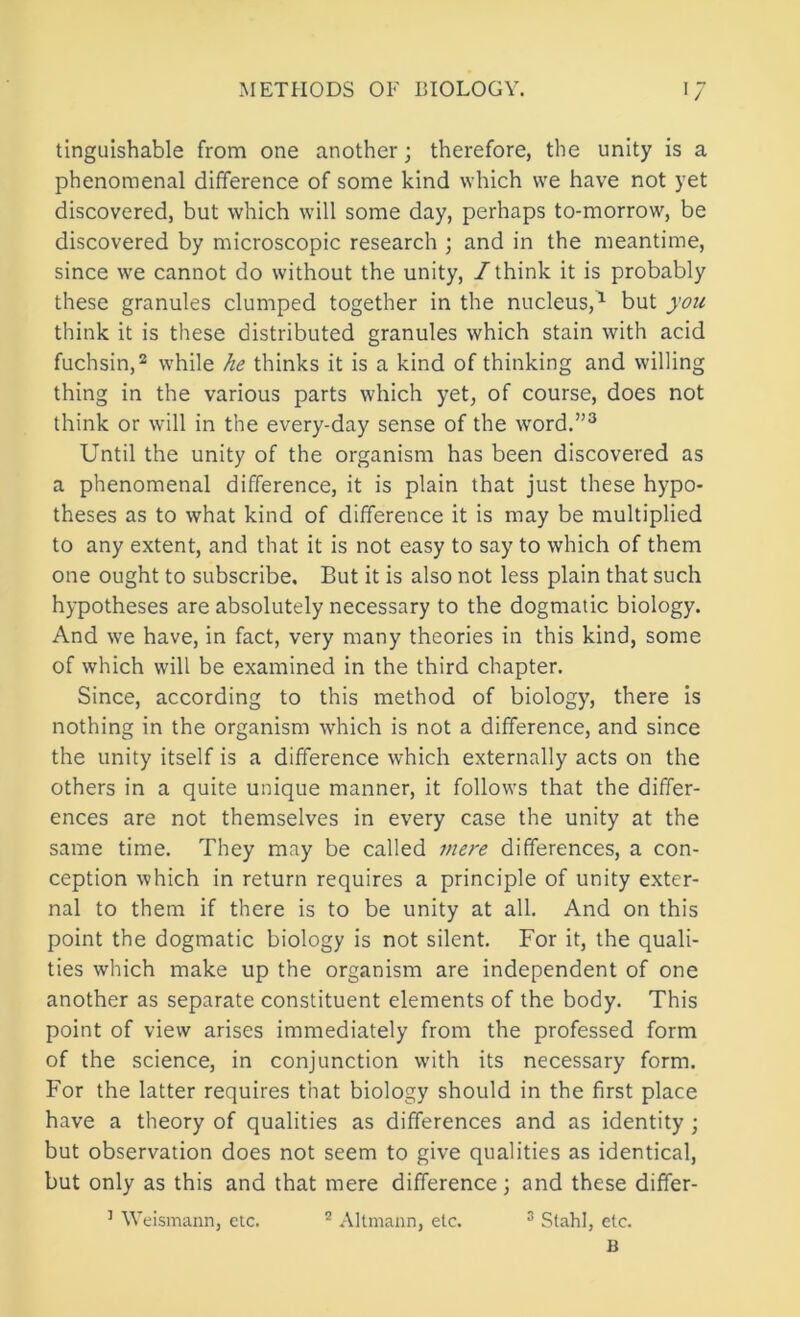 tinguishable from one another; therefore, the unity is a phenomenal difference of some kind which we have not yet discovered, but which will some day, perhaps to-morrow, be discovered by microscopic research ; and in the meantime, since we cannot do without the unity, / think it is probably these granules clumped together in the nucleus,^ but you think it is these distributed granules which stain with acid fuchsin,^ while he thinks it is a kind of thinking and willing thing in the various parts which yet, of course, does not think or will in the every-day sense of the word.”^ Until the unity of the organism has been discovered as a phenomenal difference, it is plain that just these hypo- theses as to what kind of difference it is may be multiplied to any extent, and that it is not easy to say to which of them one ought to subscribe. But it is also not less plain that such hypotheses are absolutely necessary to the dogmatic biology. And we have, in fact, very many theories in this kind, some of which will be examined in the third chapter. Since, according to this method of biology, there is nothing in the organism which is not a difference, and since the unity itself is a difference which externally acts on the others in a quite unique manner, it follows that the differ- ences are not themselves in every case the unity at the same time. They may be called mere differences, a con- ception which in return requires a principle of unity exter- nal to them if there is to be unity at all. And on this point the dogmatic biology is not silent. For it, the quali- ties which make up the organism are independent of one another as separate constituent elements of the body. This point of view arises immediately from the professed form of the science, in conjunction with its necessary form. For the latter requires that biology should in the first place have a theory of qualities as differences and as identity ; but observation does not seem to give qualities as identical, but only as this and that mere difference; and these differ- ’ Welsmann, etc. ® Altmann, etc. ® Stahl, etc. B