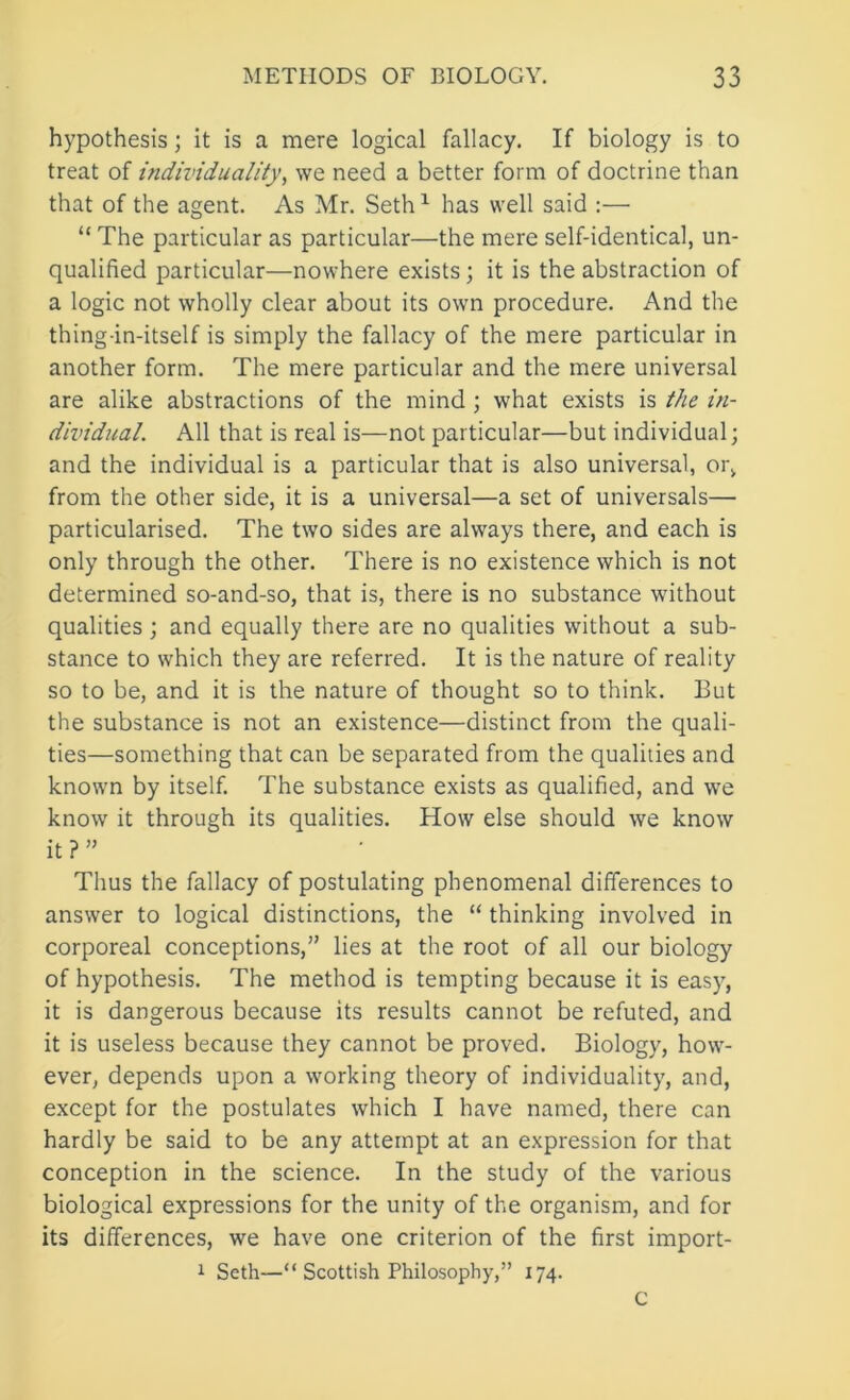 hypothesis; it is a mere logical fallacy. If biology is to treat of individuality, we need a better form of doctrine than that of the agent. As Mr. Seth ^ has well said :— “ The particular as particular—the mere self-identical, un- qualified particular—nowhere exists; it is the abstraction of a logic not wholly clear about its own procedure. And the thing-in-itself is simply the fallacy of the mere particular in another form. The mere particular and the mere universal are alike abstractions of the mind ; what exists is the in- dividual. All that is real is—not particular—but individual; and the individual is a particular that is also universal, or, from the other side, it is a universal—a set of universals— particularised. The two sides are always there, and each is only through the other. There is no existence which is not determined so-and-so, that is, there is no substance without qualities; and equally there are no qualities without a sub- stance to which they are referred. It is the nature of reality so to be, and it is the nature of thought so to think. But the substance is not an existence—distinct from the quali- ties—something that can be separated from the qualities and known by itself. The substance exists as qualified, and we know it through its qualities. How else should we know it ? ” Thus the fallacy of postulating phenomenal differences to answer to logical distinctions, the “ thinking involved in corporeal conceptions,” lies at the root of all our biology of hypothesis. The method is tempting because it is easy, it is dangerous because its results cannot be refuted, and it is useless because they cannot be proved. Biology, how- ever, depends upon a working theory of individuality, and, except for the postulates which I have named, there can hardly be said to be any attempt at an expression for that conception in the science. In the study of the various biological expressions for the unity of the organism, and for its differences, we have one criterion of the first import- i Seth—“ Scottish Philosophy,” 174. C