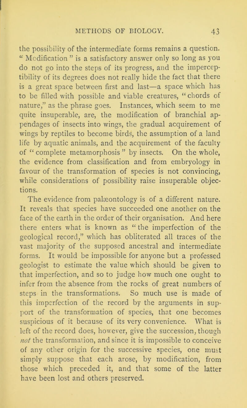 the possibility of the intermediate forms remains a question. “ Modification ” is a satisfactory answer only so long as you do not go into the steps of its progress, and the impercep- tibility of its degrees does not really hide the fact that there is a great space between first and last—a space which has to be filled with possible and viable creatures, “ chords of nature,” as the phrase goes. Instances, which seem to me quite insuperable, are, the modification of branchial ap- pendages of insects into wings, the gradual acquirement of wings by reptiles to become birds, the assumption of a land life by aquatic animals, and the acquirement of the faculty of complete metamorphosis ” by insects. On the whole, the evidence from classification and from embryology in favour of the transformation of species is not convincing, while considerations of possibility raise insuperable objec- tions. The evidence from palteontology is of a different nature. It reveals that species have succeeded one another on the face of the earth in the order of their organisation. And here there enters what is known as “ the imperfection of the geological record,” which has obliterated all traces of the vast majority of the supposed ancestral and intermediate forms. It would be impossible for anyone but a professed geologist to estimate the value which should be given to that imperfection, and so to judge how much one ought to infer from the absence from the rocks of great numbers of steps in the transformations. So much use is made of this imperfection of the record by the arguments in sup- port of the transformation of species, that one becomes suspicious of it because of its very convenience. What is left of the record does, however, give the succession, though /lo/ the transformation, and since it is impossible to conceive of any other origin for the successive species, one must simply suppose that each arose, by modification, from those which preceded it, and that some of the latter have been lost and others preserved.
