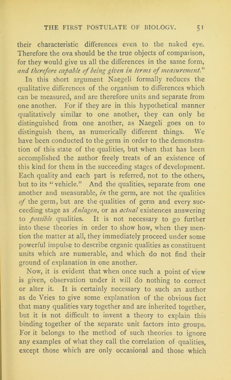 their characteristic differences even to the naked eye. Therefore the ova should be the true objects of comparison, for they would give us all the differences in the same form, and therefore capable of being given m terms of measurement. In this short argument Naegeli formally reduces the qualitative differences of the organism to differences which can be measured, and are therefore units and separate from one another. For if they are in this hypothetical manner qualitatively similar to one another, they can only be distinguished from one another, as Naegeli goes on to distinguish them, as numerically different things. We have been conducted to the germ in order to the demonstra- tion of this state of the qualities, but when that has been accomplished the author freely treats of an existence of this kind for them in the succeeding stages of development. Each quality and each part is referred, not to the others, but to its vehicle.” And the qualities, separate from one another and measurable, in the germ, are not the qualities of the germ, but are the qualities of germ and every suc- ceeding stage as Anlagen, or as actual existences answering to possible qualities. It is not necessary to go further into these theories in order to show how, when they men- tion the matter at all, they immediately proceed under some powerful impulse to describe organic qualities as constituent units which are numerable, and which do not find their ground of explanation in one another. Now, it is evident that when once such a point of view is given, observation under it will do nothing to correct or alter it. It is certainly necessary to such an author as de Vries to give some explanation of the obvious fact that many qualities vary together and are inherited together, but it is not difficult to invent a theory to explain this binding together of the separate unit factors into groups. For it belongs to the method of such theories to ignore any examples of what they call the correlation of qualities, except those which are only occasional and those which
