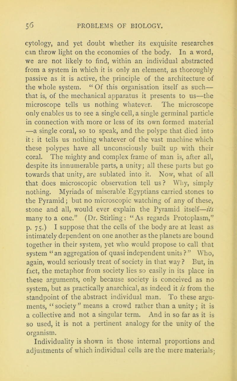 cytology, and yet doubt whether its exquisite researches can throw light on the economies of the body. In a word, we are not likely to find, within an individual abstracted from a system in which it is only an element, as thoroughly passive as it is active, the principle of the architecture of the whole system. “ Of this organisation itself as such— that is, of the mechanical apparatus it presents to us—the microscope tells us nothing whatever. The microscope only enables us to see a single cell, a single germinal particle in connection with more or less of its own formed material —a single coral, so to speak, and the polype that died into it: it tells us nothing whatever of the vast machine which these polypes have all unconsciously built up with their coral. The mighty and complex frame of man is, after all, despite its innumerable parts, a unity; all these parts but go towards that unity, are sublated into it. Now, what of all that does microscopic observation tell us ? Why, simply nothing. Myriads of miserable Egyptians carried stones to the Pyramid; but no microscopic watching of any of these, stone and all, would ever explain the Pyramid itself—Us many to a one.” (Dr. Stirling : “As regards Protoplasm,” p. 75.) I suppose that the cells of the body are at least as intimately dependent on one another as the planets are bound together in their system, yet who would propose to call that system “ an aggregation of quasi independent units ? ” Who, again, would seriously treat of society in that way ? But, in fact, the metaphor from society lies so easily in its place in these arguments, only because society is conceived as no system, but as practically anarchical, as indeed it is from the standpoint of the abstract individual man. To these argu- ments, “society” means a crowd rather than a unity; it is a collective and not a singular term. And in so far as it is so used, it is not a pertinent analogy for the unity of the organism. Individuality is shown in those internal proportions and adjustments of which individual cells are the mere materials;