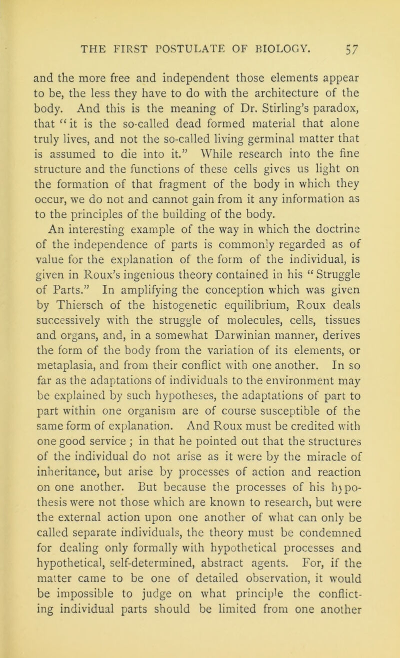 and the more free and independent those elements appear to be, the less they have to do with the architecture of the body. And this is the meaning of Dr. Stirling’s paradox, that it is the so-called dead formed material that alone truly lives, and not the so-called living germinal matter that is assumed to die into it.” While research into the fine structure and the functions of these cells gives us light on the formation of that fragment of the body in which they occur, we do not and cannot gain from it any information as to the principles of the building of the body. An interesting example of the way in which the doctrine of the independence of parts is commonly regarded as of value for the explanation of the form of the individual, is given in Roux’s ingenious theory contained in his “ Struggle of Parts.” In amplifying the conception which was given by Thiersch of the histogenetic equilibrium, Roux deals successively with the struggle of molecules, cells, tissues and organs, and, in a somewhat Darwinian manner, derives the form of the body from the variation of its elements, or metaplasia, and from their conflict with one another. In so far as the adaptations of individuals to the environment may be explained by such hypotheses, the adaptations of part to part within one organism are of course susceptible of the same form of explanation. And Roux must be credited with one good service ; in that he pointed out that the structures of the individual do not arise as it were by the miracle of inheritance, but arise by processes of action and reaction on one another. Put because the processes of his h}po- thesis were not those which are known to research, but were the external action upon one another of what can only be called separate individuals, the theory must be condemned for dealing only formally with hypothetical processes and hypothetical, self-determined, abstract agents. For, if the matter came to be one of detailed observation, it \vould be impossible to judge on what principle the conflict- ing individual parts should be limited from one another