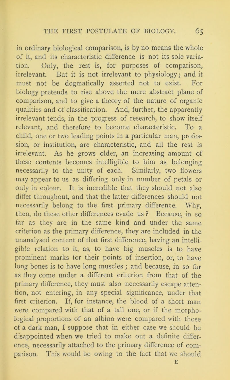 in ordinary biological comparison, is by no means the whole of it, and its characteristic difference is not its sole varia- tion. Only, the rest is, for purposes of comparison, irrelevant. But it is not irrelevant to physiology; and it must not be dogmatically asserted not to exist. For biology pretends to rise above the mere abstract plane of comparison, and to give a theory of the nature of organic qualities and of classification. And, further, the apparently irrelevant tends, in the progress of research, to show itself relevant, and therefore to become characteristic. To a child, one or two leading points in a particular man, profes- sion, or institution, are characteristic, and all the rest is irrelevant. As he grows older, an increasing amount of these contents becomes intelligible to him as belonging necessarily to the unity of each. Similarly, two flowers may appear to us as differing only in number of petals or only in colour. It is incredible that they should not also differ throughout, and that the latter differences should not necessarily belong to the first primary difference. Why, then, do these other differences evade us ? Because, in so far as they are in the same kind and under the same criterion as the primary difference, they are included in the unanalysed content of that first difference, having an intelli- gible relation to it, as, to have big muscles is to have prominent marks for their points of insertion, or, to have long bones is to have long muscles ; and because, in so far as they come under a different criterion from that of the primary difference, they must also necessarily escape atten- tion, not entering, in any special significance, under that first criterion. If, for instance, the blood of a short man were compared with that of a tall one, or if the morpho- logical proportions of an albino were compared with those of a dark man, I suppose that in either case we should be disappointed when we tried to make out a definite differ- ence, necessarily attached to the primary difference of com- parison. This would be owing to the fact that we should