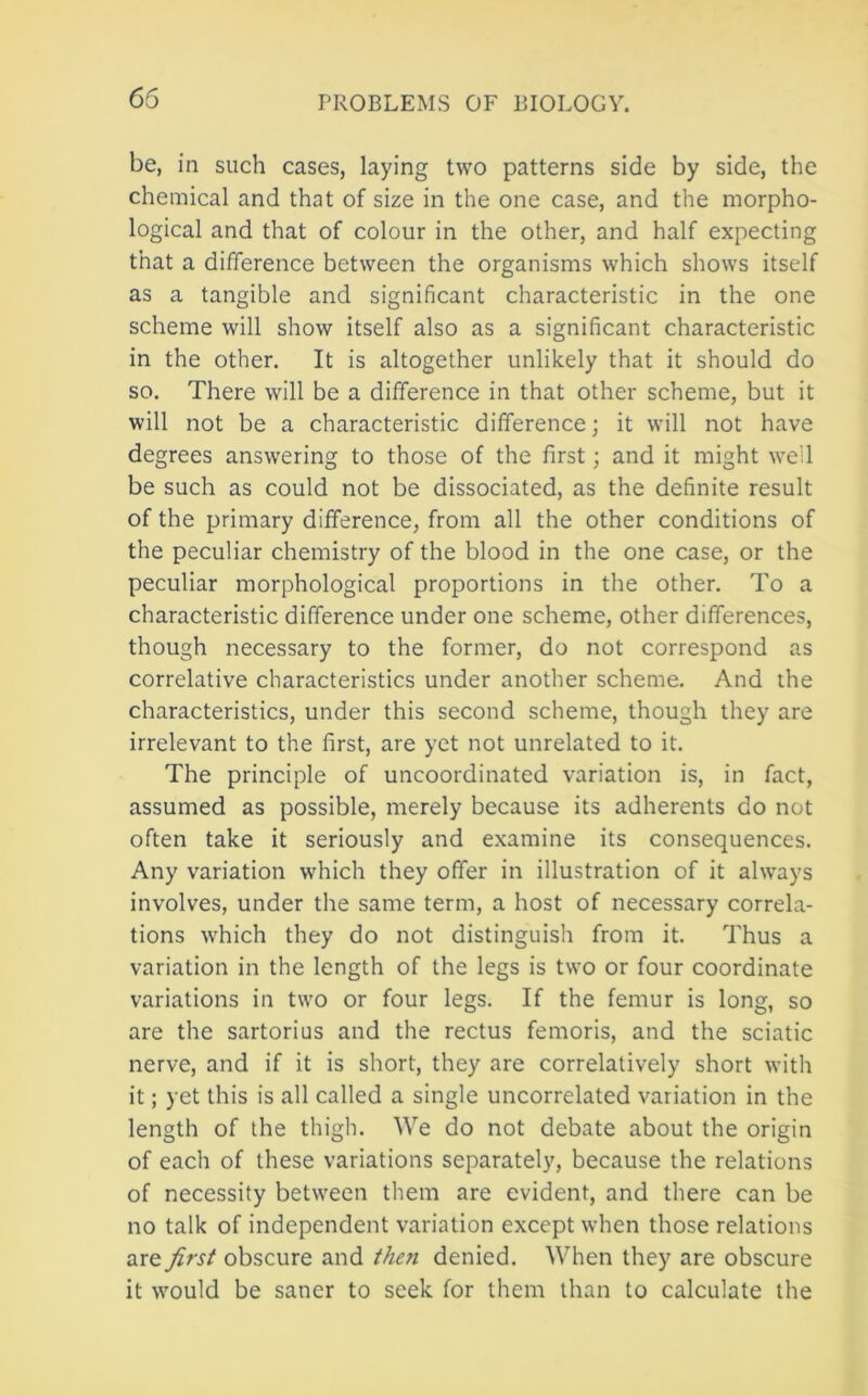 65 be, in such cases, laying two patterns side by side, the chemical and that of size in the one case, and the morpho- logical and that of colour in the other, and half expecting that a difference between the organisms which shows itself as a tangible and significant characteristic in the one scheme will show itself also as a significant characteristic in the other. It is altogether unlikely that it should do so. There will be a difference in that other scheme, but it will not be a characteristic difference; it will not have degrees answering to those of the first; and it might well be such as could not be dissociated, as the definite result of the primary difference, from all the other conditions of the peculiar chemistry of the blood in the one case, or the peculiar morphological proportions in the other. To a characteristic difference under one scheme, other differences, though necessary to the former, do not correspond as correlative characteristics under another scheme. And the characteristics, under this second scheme, though they are irrelevant to the first, are yet not unrelated to it. The principle of uncoordinated variation is, in fact, assumed as possible, merely because its adherents do not often take it seriously and examine its consequences. Any variation which they offer in illustration of it always involves, under the same term, a host of necessary correla- tions which they do not distinguislr from it. Thus a variation in the length of the legs is two or four coordinate variations in two or four legs. If the femur is long, so are the sartorius and the rectus femoris, and the sciatic nerve, and if it is short, they are correctively short with it; yet this is all called a single uncorrelated variation in the length of the thigh. We do not debate about the origin of each of these variations separately, because the relations of necessity between them are evident, and there can be no talk of independent variation except when those relations are first obscure and then denied. When they are obscure it would be saner to seek for them than to calculate the