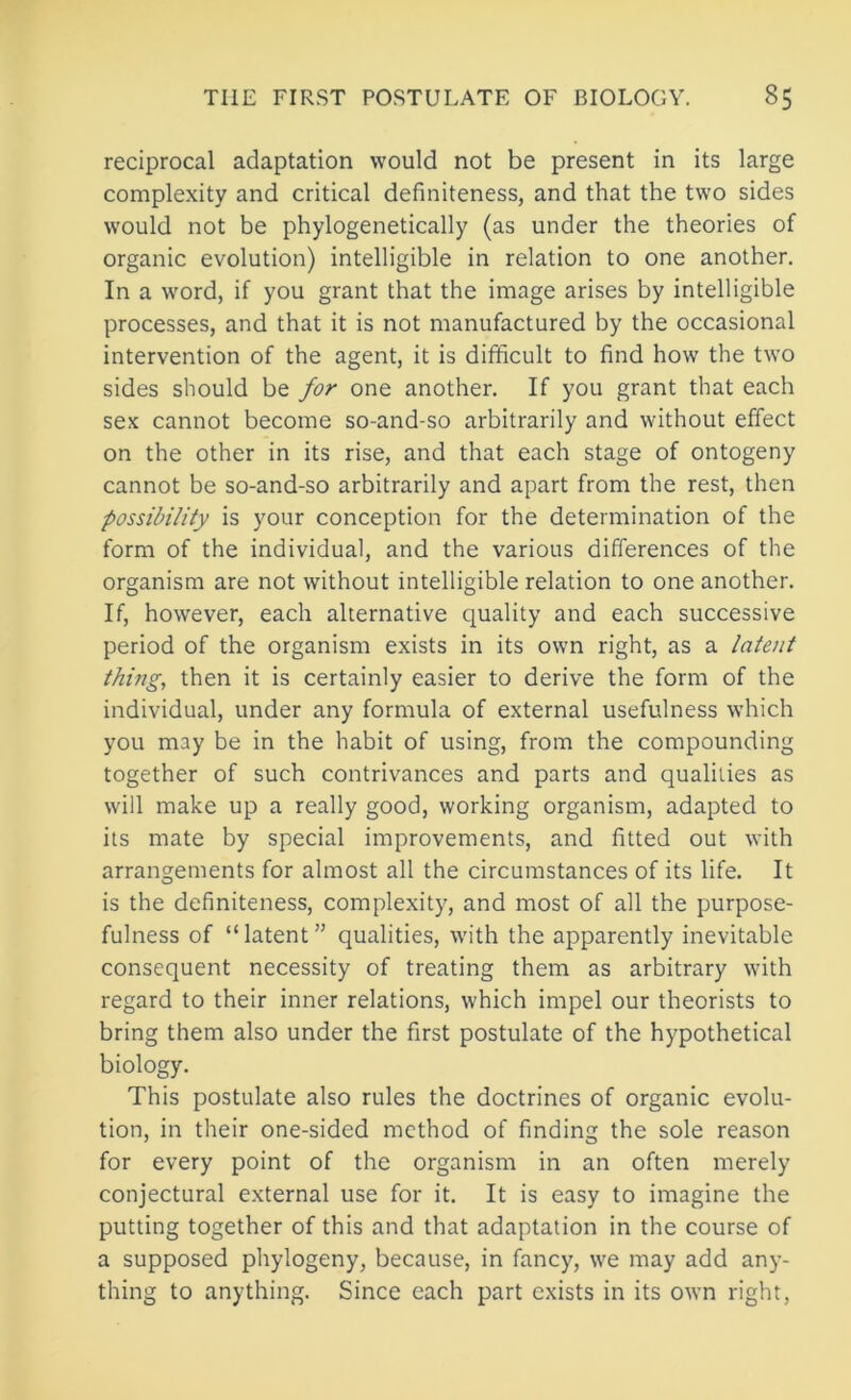 reciprocal adaptation would not be present in its large complexity and critical definiteness, and that the two sides would not be phylogenetically (as under the theories of organic evolution) intelligible in relation to one another. In a word, if you grant that the image arises by intelligible processes, and that it is not manufactured by the occasional intervention of the agent, it is difficult to find how the two sides should be for one another. If you grant that each sex cannot become so-and-so arbitrarily and without effect on the other in its rise, and that each stage of ontogeny cannot be so-and-so arbitrarily and apart from the rest, then possibility is your conception for the determination of the form of the individual, and the various differences of the organism are not without intelligible relation to one another. If, however, each alternative quality and each successive period of the organism exists in its own right, as a latent thing, then it is certainly easier to derive the form of the individual, under any formula of external usefulness which you may be in the habit of using, from the compounding together of such contrivances and parts and qualities as will make up a really good, working organism, adapted to its mate by special improvements, and fitted out with arrangements for almost all the circumstances of its life. It is the definiteness, complexity, and most of all the purpose- fulness of “latent” qualities, with the apparently inevitable consequent necessity of treating theiai as arbitrary with regard to their inner relations, which impel our theorists to bring them also under the first postulate of the hypothetical biology. This postulate also rules the doctrines of organic evolu- tion, in their one-sided method of finding the sole reason for every point of the organism in an often merely conjectural external use for it. It is easy to imagine the putting together of this and that adaptation in the course of a supposed phylogeny, because, in fancy, we may add any- thing to anything. Since each part exists in its owm right.