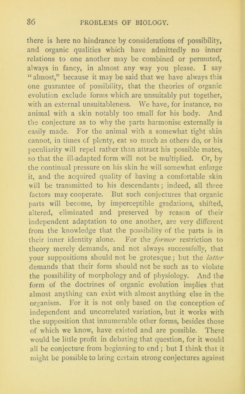 there is here no hindrance by considerations of possibilit}', and organic qualities which have admittedly no inner relations to one another may be combined or permuted, always in fancy, in almost any way you please. I say “almost,” because it may be said that we have always this one guarantee of possibility, that the theories of organic evolution exclude forms which are unsuitably put together, with an external unsuitableness. We have, for instance, no animal with a skin notably too small for his body. And the conjecture as to why the parts harmonise externally is easily made. For the animal with a somewhat tight skin cannot, in times of plenty, eat so much as others do, or his p.eculiarity will repel rather than attract his possible mates, so that the ill-adapted form will not be multiplied. Or, by the continual pressure on his skin he will somewhat enlarge it, and the acquired quality of having a comfortable skin will be transmitted to his descendants; indeed, all three factors may cooperate. But such conjectures that organic parts will become, by imperceptible gradations, shifted, altered, eliminated and preserved by reason of their independent adaptation to one another, are very different from the knowledge that the possibility of the parts is in their inner identity alone. For the former restriction to theory merely demands, and not always successfully, that your suppositions should not be grotesque; but the latter demands that their form should not be such as to violate the possibility of morphology and of physiology. And the form of the doctrines of organic evolution implies that almost anything can exist with almost anything else in the organism. For it is not only based on the conception of independent and uncorrelated variation, but it works with the supposition that innumerable other forms, besides those of which we know, have existed and are possible. There would be little profit in debating that question, for it would all be conjecture from beginning to end; but I think that it might be possible to bring certain strong conjectures against