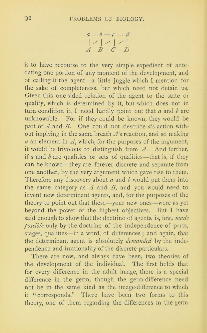 a —b — c — d |/|/|/ I A B C D is to have recourse to the very simple expedient of ante- dating one portion of any moment of the development, and of calling it the agent—a little juggle which I mention for the sake of completeness, but which need not detain us. Given this one-sided relation of the agent to the state or quality, which is determined by it, but which does not in turn condition it, I need hardly point out that a and b are unknowable. For if they could be known, they would be part of A and B. One could not describe a\ action with- out implying in the same breath reaction, and so making a an element in A^ which, for the purposes of the argument, it would be frivolous to distinguish from A. And further, if a and b are qualities or sets of qualities—that is, if they can be known—they are forever discrete and separate from one another, by the very argument which gave rise to them. Therefore any discovery about a and b would put them into the same category as A and B, and you would need to invent new determinant agents, and, for the purposes of the theory to point out that these—your new' ones—w'ere as yet beyond the power of the highest objectives. But I have said enough to show that the doctrine of agents, is, first, made possible only by the doctrine of the independence of part.s, stages, qualities—in a word, of differences ; and again, that the determinant agent is absolutely demanded by the inde- pendence and irrationality of the discrete particulars. There are nowq and always have been, tw'o theories of the development of the individual. The first holds that for every difference in the adult image, there is a special difference in the germ, though the germ-difference need not be in the same kind as the image-difference to which it “ corresponds.” There have been tw’o forms to this theory, one of them regarding the differences in the germ