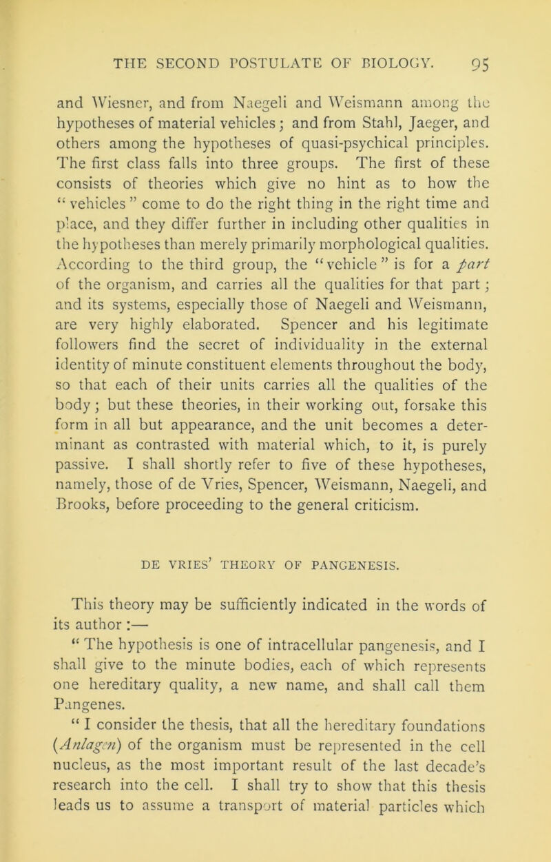 and ^V^iesncr, and from Naegeli and Weismann among ihc hypotheses of material vehicles; and from Stahl, Jaeger, and others among the hypotheses of quasi-psychical principles. The first class falls into three groups. The first of these consists of theories which give no hint as to how the “ vehicles ” come to do the right thing in the right time and place, and they differ further in including other qualities in the hypotheses than merely primarily morphological qualities. According to the third group, the “vehicle” is for a part of the organism, and carries all the qualities for that part; and its systems, especially those of Naegeli and ^Veisrnann, are very highly elaborated. Spencer and his legitimate followers find the secret of individuality in the external identity of minute constituent elements throughout the body, so that each of their units carries all the qualities of the body; but these theories, in their working out, forsake this form in all but appearance, and the unit becomes a deter- minant as contrasted with material which, to it, is purely passive. I shall shortly refer to five of these hypotheses, namely, those of de Vries, Spencer, Weismann, Naegeli, and Brooks, before proceeding to the general criticism. DE VRIES’ THEORY OF PANGENESIS. This theory may be sufficiently indicated in the words of its author :— “ The hypothesis is one of intracellular pangenesis, and I shall give to the minute bodies, each of which represents one hereditary quality, a new name, and shall call them Pangenes. “ I consider the thesis, that all the hereditary foundations {Anlagcn) of the organism must be represented in the cell nucleus, as the most important result of the last decade’s research into the cell. I shall try to show that this thesis leads us to assume a transport of material particles which