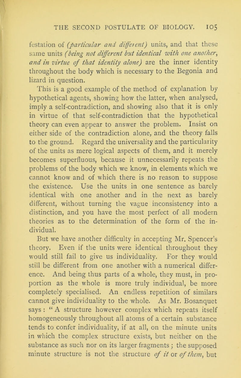 fcstalion of (particular and difeient) units, and that these same units (being not different but identical with one another^ and in virtue of that identity alone) are the inner identity throughout the body which is necessary to the Begonia and lizard in question. This is a good example of the method of explanation by hypothetical agents, showing how the latter, when analysed, imply a self-contradiction, and showing also that it is only in virtue of that self-contradiction that the hypothetical theory can even appear to answer the problem. Insist on either side of the contradiction alone, and the theory falls to the ground. Regard the universality and the particularity of the units as mere logical aspects of them, and it merely becomes superfluous, because it unnecessarily repeats the problems of the body which we know, in elements which we cannot know and of which there is no reason to suppose the existence. Use the units in one sentence as barely identical with one another and in the next as barely different, without turning the vague inconsistency into a distinction, and you have the most perfect of all modern theories as to the determination of the form of the in- dividual. But we have another difficulty in accepting Mr. Spencer’s theory. Even if the units were identical throughout they would still fail to give us individuality. For they would still be different from one another with a numerical differ- ence. And being thus parts of a whole, they must, in pro- portion as the whole is more truly individual, be more completely specialised. An endless repetition of similars cannot give individuality to the whole. As Mr. Bosanquet says : “ A structure however complex which repeats itself homogeneously throughout all atoms of a certain substance tends to confer individuality, if at all, on the minute units in which the complex structure exists, but neither on the substance as such nor on its larger fragments ; the supposed minute structure is not the structure of it ox of them, but