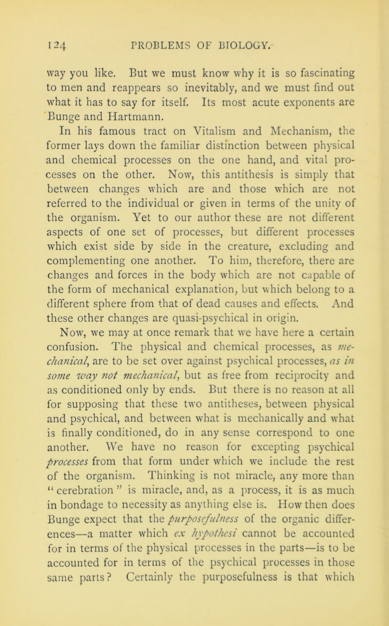way you like. But we must know why it is so fascinating to men and reappears so inevitably, and we must find out what it has to say for itself. Its most acute exponents are Bunge and Hartmann. In his famous tract on Vitalism and Mechanism, the former lays down the familiar distinction between physical and chemical processes on the one hand, and vital pro- cesses on the other. Now, this antithesis is simply that between changes which are and those which are not referred to the individual or given in terms of the unity of the organism. Yet to our author these are not different aspects of one set of processes, but different processes which exist side by side in the creature, excluding and complementing one another. To him, therefore, there are changes and forces in the body which are not capable of the form of mechanical explanation, but which belong to a different sphere from that of dead causes and effects. And these other changes are quasi-psychical in origin. Now, we may at once remark that we have here a certain confusion. The physical and chemical processes, as me- chanical, are to be set over against psychical processes, as in some way not mechanical, but as free from reciprocity and as conditioned only by ends. But there is no reason at all for supposing that these two antitheses, betw’een physical and psychical, and between what is mechanically and what is finally conditioned, do in any sense correspond to one another. We have no reason for excepting psychical processes from that form under which w^e include the rest of the organism. Thinking is not miracle, any more than “ cerebration ” is miracle, and, as a process, it is as much in bondage to necessity as anything else is. How then does Bunge expect that the purposefulness of the organic differ- ences—a matter which e.x hypothesi cannot be accounted for in terms of the physical processes in the parts—is to be accounted for in terms of the psychical processes in those same parts? Certainly the purposefulness is that which
