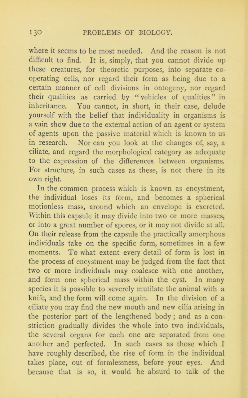 where it seems to be most needed. And the reason is not difficult to find. It is, simply, that you cannot divide up these creatures, for theoretic purposes, into separate co- operating cells, nor regard their form as being due to a certain manner of cell divisions in ontogeny, nor regard their qualities as carried by “ vehicles of qualities ” in inheritance. You cannot, in short, in their case, delude yourself with the belief that individuality in organisms is a vain show due to the external action of an agent or system of agents upon the passive material which is known to us in research. Nor can you look at the changes of, say, a ciliate, and regard the morphological category as adequate to the expression of the differences between organisms. For structure, in such cases as these, is not there in its own right. In the common process which is known as encystment, the individual loses its form, and becomes a spherical motionless mass, around which an envelope is excreted. Within this capsule it may divide into two or more masses, or into a great number of spores, or it may not divide at all. On their release from the capsule the practically amorphous individuals take on the specific form, sometimes in a few moments. To what extent every detail of form is lost in the process of encystment may be judged from the fact that two or more individuals may coalesce with one another, and form one spherical mass wfithin the cyst. In many species it is possible to severely mutilate the animal with a knife, and the form will come again. In the division of a ciliate you may find the new mouth and new cilia arising in the posterior part of the lengthened body; and as a con- striction gradually divides the whole into two individuals, the several organs for each one are separated from one another and perfected. In such cases as those which I have roughly described, the rise of form in the individual takes place, out of formlessness, before your eyes. And because that is so, it would be absurd to talk of the