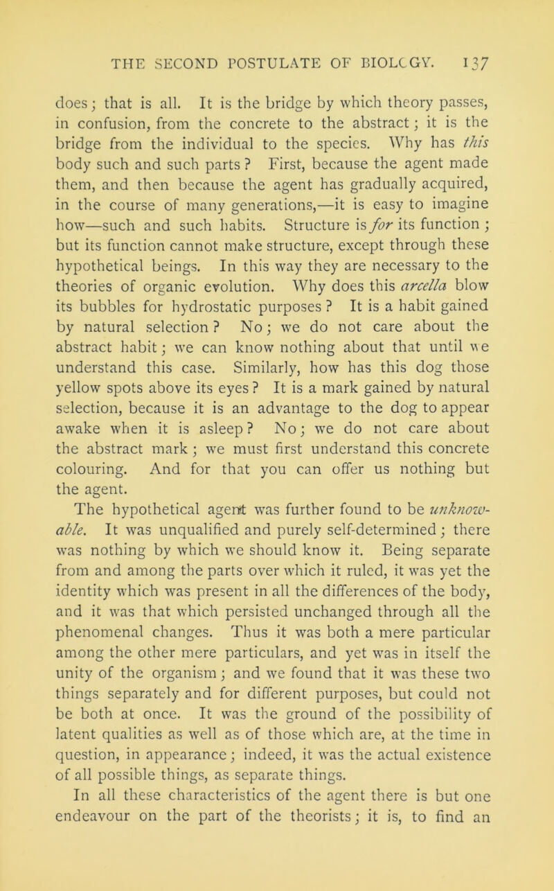 does; that is all. It is the bridge by which theory passes, in confusion, from the concrete to the abstract; it is the bridge from the individual to the species. Why has this body such and such parts ? First, because the agent made them, and then because the agent has gradually acquired, in the course of many generations,—it is easy to imagine how—such and such habits. Structure is for its function ; but its function cannot make structure, except through these hypothetical beings. In this way they are necessary to the theories of organic evolution. Why does this arcella blow its bubbles for hydrostatic purposes ? It is a habit gained by natural selection ? No; we do not care about the abstract habit; we can know nothing about that until we understand this case. Similarly, how has this dog those yellow spots above its eyes ? It is a mark gained by natural selection, because it is an advantage to the dog to appear awake when it is asleep? No; we do not care about the abstract mark; we must first understand this concrete colouring. And for that you can offer us nothing but the agent. The hypothetical agent w'as further found to be unknozv- able. It was unqualified and purely self-determined; there was nothing by which we should know it. Being separate from and among the parts over which it ruled, it was yet the identity which was present in all the differences of the body, and it was that which persisted unchanged through all the phenomenal changes. Thus it was both a mere particular among the other mere particulars, and yet was in itself the unity of the organism; and we found that it was these two things separately and for different purposes, but could not be both at once. It was the ground of the possibility of latent qualities as w'ell as of those which are, at the time in question, in appearance; indeed, it was the actual existence of all possible things, as separate things. In all these characteristics of the agent there is but one endeavour on the part of the theorists; it is, to find an