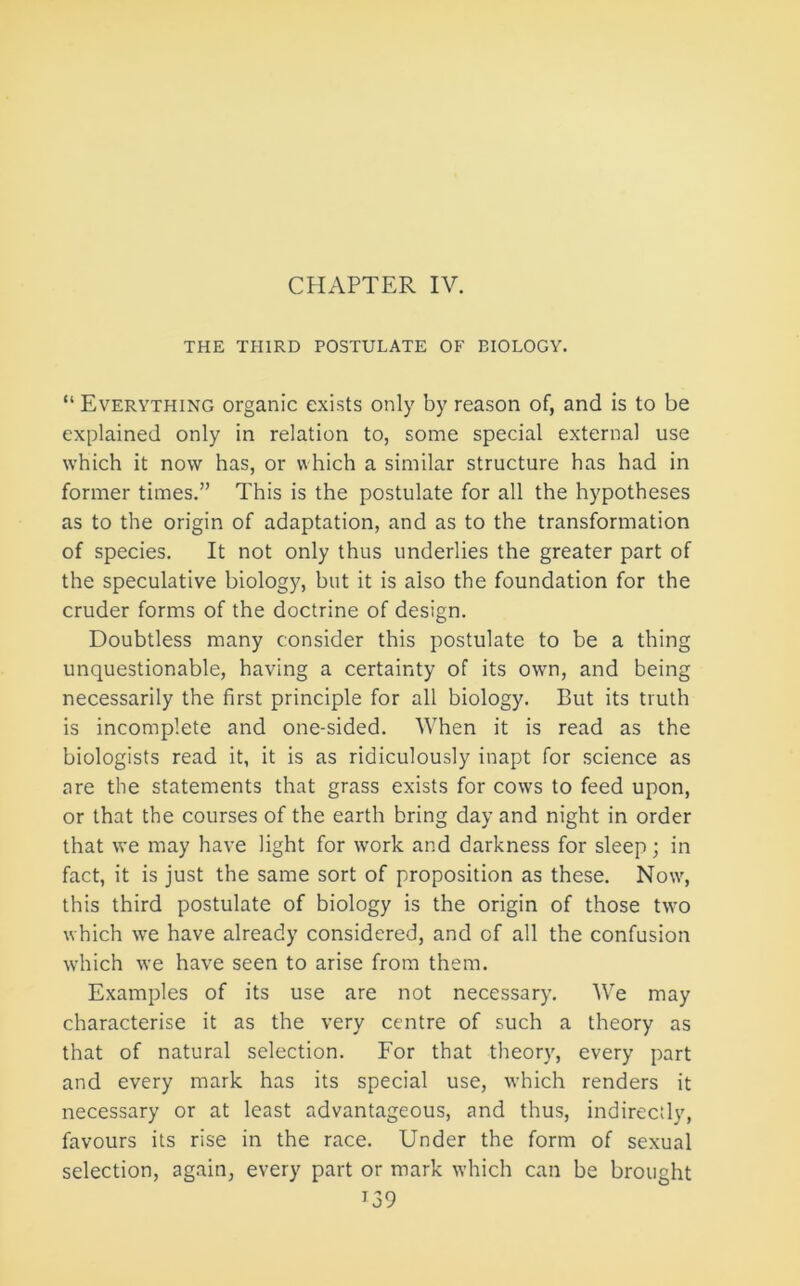 CHAPTER IV. THE THIRD POSTULATE OF BIOLOGY, “ Everything organic exists only by reason of, and is to be explained only in relation to, some special external use which it now has, or which a similar structure has had in former times.” This is the postulate for all the hypotheses as to the origin of adaptation, and as to the transformation of species. It not only thus underlies the greater part of the speculative biology, but it is also the foundation for the cruder forms of the doctrine of design. Doubtless many consider this postulate to be a thing unquestionable, having a certainty of its own, and being necessarily the first principle for all biology. But its truth is incomplete and one-sided. When it is read as the biologists read it, it is as ridiculously inapt for science as are the statements that grass exists for cows to feed upon, or that the courses of the earth bring day and night in order that we may have light for ivork and darkness for sleep; in fact, it is just the same sort of proposition as these. Now', this third postulate of biology is the origin of those two which we have already considered, and of all the confusion which we have seen to arise from them. Examples of its use are not necessary. We may characterise it as the very centre of such a theory as that of natural selection. For that theory, every part and every mark has its special use, rvhich renders it necessary or at least advantageous, and thus, indirectly, favours its rise in the race. Under the form of sexual selection, again, every part or mark which can be brought