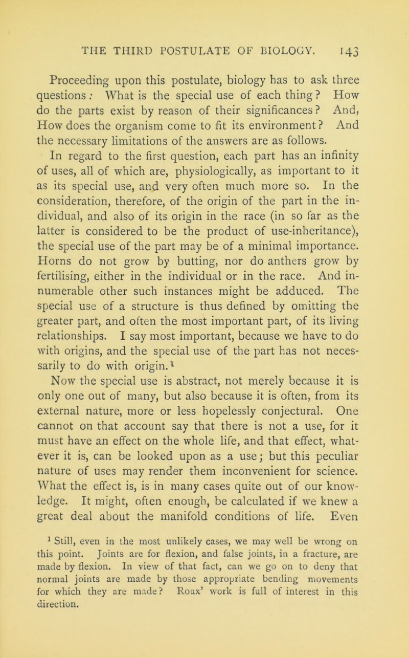 Proceeding upon this postulate, biology has to ask three questions ; What is the special use of each thing ? How- do the parts exist by reason of their significances? And, How does the organism come to fit its environment ? And the necessary limitations of the answers are as follows. In regard to the first question, each part has an infinity of uses, all of which are, physiologically, as important to it as its special use, and very often much more so. In the consideration, therefore, of the origin of the part in the in- dividual, and also of its origin in the race (in so far as the latter is considered to be the product of use-inheritance), the special use of the part may be of a minimal importance. Horns do not grow by butting, nor do anthers grow by fertilising, either in the individual or in the race. And in- numerable other such instances might be adduced. The special use of a structure is thus defined by omitting the greater part, and often the most important part, of its living relationships. I say most important, because we have to do with origins, and the special use of the part has not neces- sarily to do with origin.^ Now the special use is abstract, not merely because it is only one out of many, but also because it is often, from its external nature, more or less hopelessly conjectural. One cannot on that account say that there is not a use, for it must have an effect on the whole life, and that effect, what- ever it is, can be looked upon as a use; but this peculiar nature of uses may render them inconvenient for science. What the effect is, is in many cases quite out of our know- ledge. It might, often enough, be calculated if we knew a great deal about the manifold conditions of life. Even ^ Still, even in the most unlikely cases, we may well be wrong on this point. Joints are for flexion, and false joints, in a fracture, are made by flexion. In view of that fact, can we go on to deny that normal joints are made by those appropriate bending movements for which they are made ? Roux’ work is full of interest in this direction.