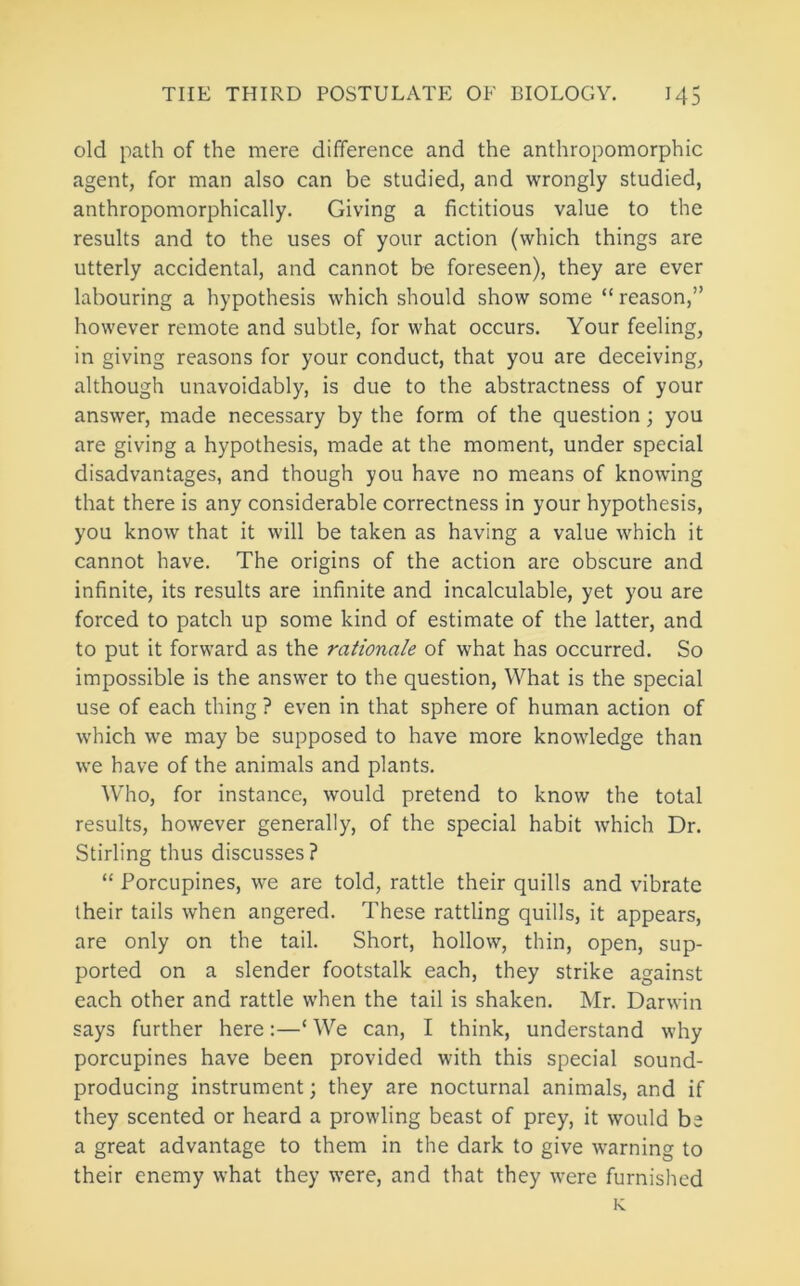 old path of the mere difference and the anthropomorphic agent, for man also can be studied, and wrongly studied, anthropomorphically. Giving a fictitious value to the results and to the uses of your action (which things are utterly accidental, and cannot be foreseen), they are ever labouring a hypothesis which should show some “ reason,” however remote and subtle, for what occurs. Your feeling, in giving reasons for your conduct, that you are deceiving, although unavoidably, is due to the abstractness of your answer, made necessary by the form of the question; you are giving a hypothesis, made at the moment, under special disadvantages, and though you have no means of knowing that there is any considerable correctness in your hypothesis, you know that it will be taken as having a value which it cannot have. The origins of the action are obscure and infinite, its results are infinite and incalculable, yet you are forced to patch up some kind of estimate of the latter, and to put it forward as the rationale of what has occurred. So impossible is the answer to the question. What is the special use of each thing ? even in that sphere of human action of w'hich we may be supposed to have more knowledge than we have of the animals and plants. Who, for instance, would pretend to know the total results, however generally, of the special habit which Dr. Stirling thus discusses? “ Porcupines, we are told, rattle their quills and vibrate their tails when angered. These rattling quills, it appears, are only on the tail. Short, hollow, thin, open, sup- ported on a slender footstalk each, they strike against each other and rattle when the tail is shaken. Mr. Darwin says further here:—‘ We can, I think, understand why porcupines have been provided with this special sound- producing instrument; they are nocturnal animals, and if they scented or heard a prowling beast of prey, it would be a great advantage to them in the dark to give w'arning to their enemy what they were, and that they were furnished K