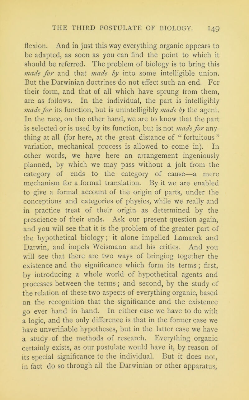 flexion. And in just this way everything organic appears to be adapted, as soon as you can find the point to which it should be referred. The problem of biology is to bring this made for and that made by into some intelligible union. But the Darwinian doctrines do not effect such an end. For their form, and that of all which have sprung from them, are as follows. In the individual, the part is intelligibly made for its function, but is unintelligibly made by the agent. In the race, on the other hand, we are to know that the part is selected or is used by its function, but is not made for any- thing at all (for here, at the great distance of “ fortuitous ” variation, mechanical process is allowed to come in). In other words, we have here an arrangement ingeniously planned, by which we may pass without a jolt from the category of ends to the category of cause—a mere mechanism for a formal translation. By it we are enabled to give a formal account of the origin of parts, under the conceptions and categories of ph)^sics, while we really and in practice treat of their origin as determined by the prescience of their ends. Ask our present question again, and you will see that it is the problem of the greater part of the hypothetical biology; it alone impelled Lamarck and Darwin, and impels Weismann and his critics. And you will see that there are two ways of bringing together the existence and the significance which form its terms; first, by introducing a whole world of hypothetical agents and processes between the terms; and second, by the study of the relation of these two aspects of everything organic, based on the recognition that the significance and the existence go ever hand in hand. In either case we have to do with a logic, and the only difference is that in the former case we have unverifiable hypotheses, but in the latter case we have a study of the methods of research. Everything organic certainly exists, as our postulate would have it, by reason of its special significance to the individual. But it does not, in fact do so through all the Darwinian or other apparatus.