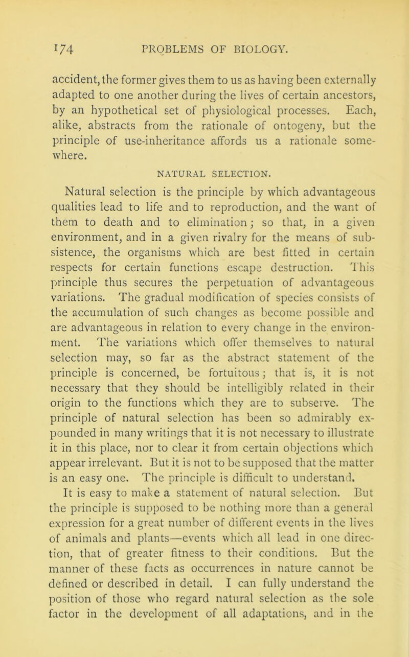 accident, the former gives them to us as having been externally adapted to one another during the lives of certain ancestors, by an hypothetical set of physiological processes. Each, alike, abstracts from the rationale of ontogeny, but the principle of use-inheritance affords us a rationale some- where. NATURAL SELECTION. Natural selection is the principle by which advantageous qualities lead to life and to reproduction, and the want of them to death and to elimination; so that, in a given environment, and in a given rivalry for the means of sub- sistence, the organisms which are best fitted in certain respects for certain functions escape destruction. This principle thus secures the perpetuation of advantageous variations. The gradual modification of species consists of the accumulation of such changes as become possible and are advantageous in relation to every change in the environ- ment. The variations which offer themselves to natural selection may, so far as the abstract statement of the principle is concerned, be fortuitous; that is, it is not necessary that they should be intelligibly related in their origin to the functions which they are to subserve. The principle of natural selection has been so admirably ex- pounded in many writings that it is not necessary to illustrate it in this place, nor to clear it from certain objections which appear irrelevant. But it is not to be supposed that the matter is an easy one. The principle is difficult to understand. It is easy to make a statement of natural selection. But the principle is supposed to be nothing more than a general expression for a great number of different events in the lives of animals and plants—events which all lead in one direc- tion, that of greater fitness to their conditions. But the manner of these facts as occurrences in nature cannot be defined or described in detail. I can fully understand the position of those who regard natural selection as the sole factor in the development of all adaptations, and in the